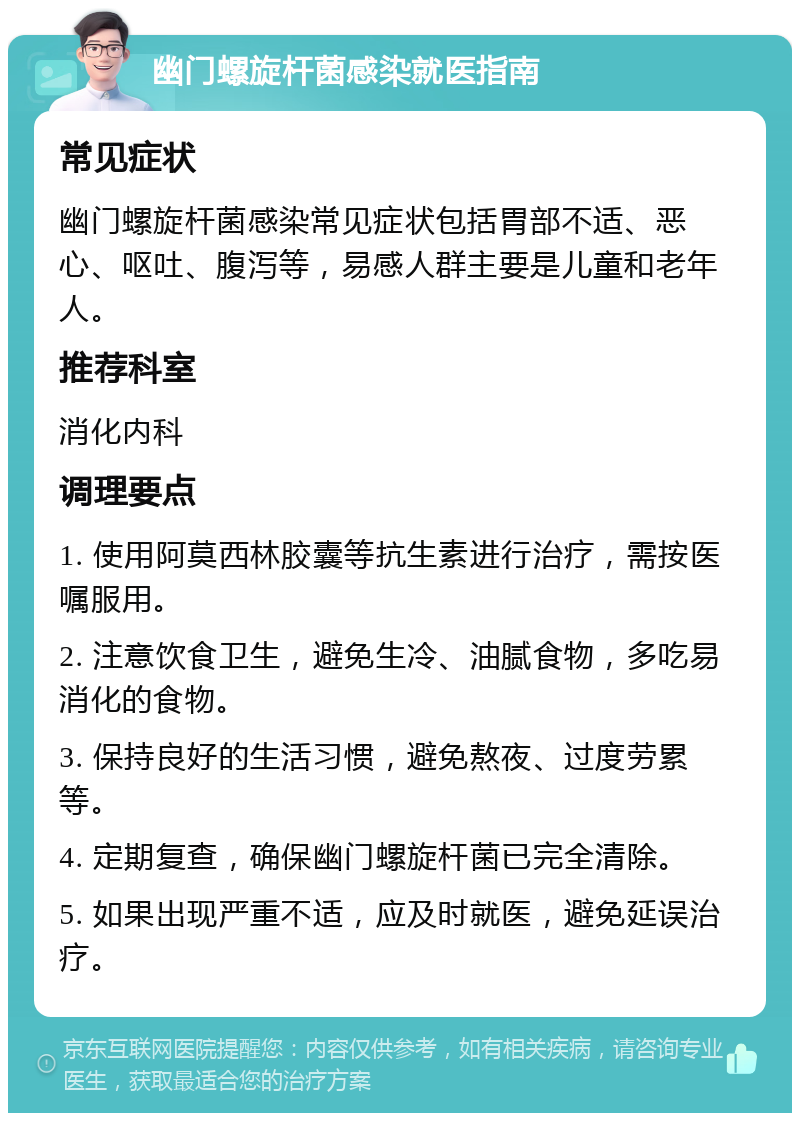 幽门螺旋杆菌感染就医指南 常见症状 幽门螺旋杆菌感染常见症状包括胃部不适、恶心、呕吐、腹泻等，易感人群主要是儿童和老年人。 推荐科室 消化内科 调理要点 1. 使用阿莫西林胶囊等抗生素进行治疗，需按医嘱服用。 2. 注意饮食卫生，避免生冷、油腻食物，多吃易消化的食物。 3. 保持良好的生活习惯，避免熬夜、过度劳累等。 4. 定期复查，确保幽门螺旋杆菌已完全清除。 5. 如果出现严重不适，应及时就医，避免延误治疗。