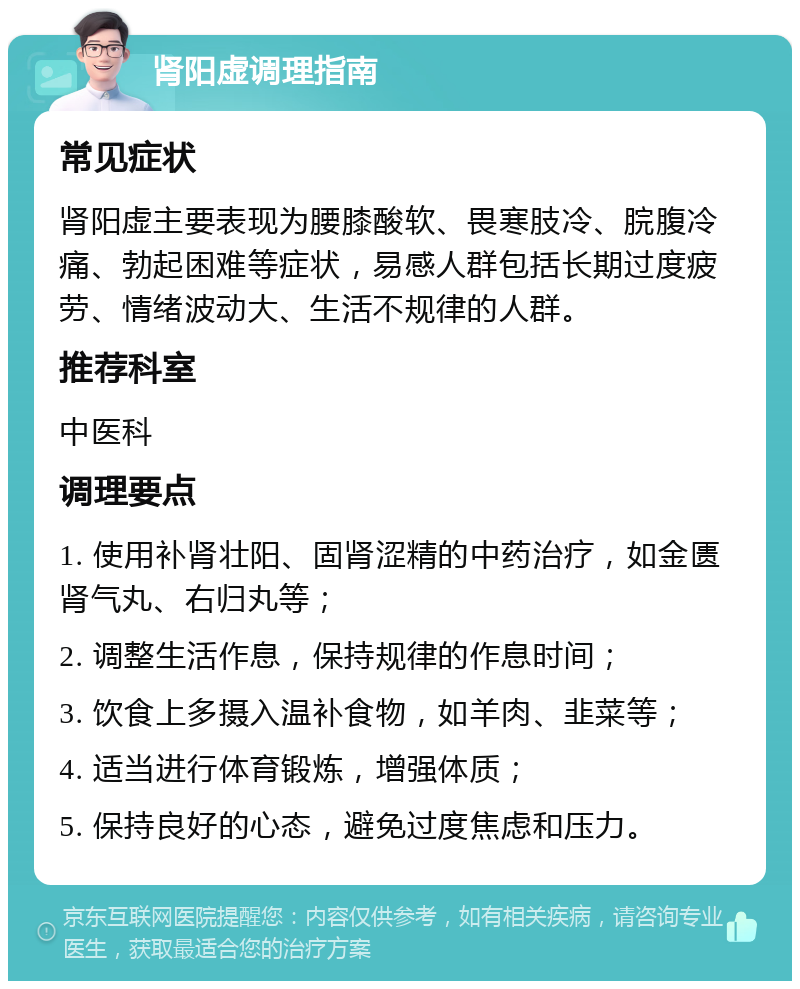 肾阳虚调理指南 常见症状 肾阳虚主要表现为腰膝酸软、畏寒肢冷、脘腹冷痛、勃起困难等症状，易感人群包括长期过度疲劳、情绪波动大、生活不规律的人群。 推荐科室 中医科 调理要点 1. 使用补肾壮阳、固肾涩精的中药治疗，如金匮肾气丸、右归丸等； 2. 调整生活作息，保持规律的作息时间； 3. 饮食上多摄入温补食物，如羊肉、韭菜等； 4. 适当进行体育锻炼，增强体质； 5. 保持良好的心态，避免过度焦虑和压力。