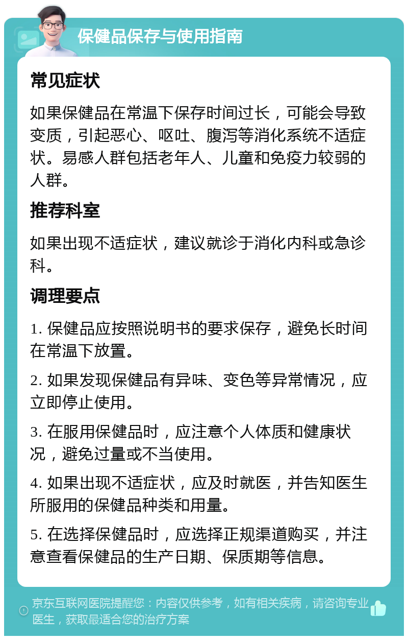 保健品保存与使用指南 常见症状 如果保健品在常温下保存时间过长，可能会导致变质，引起恶心、呕吐、腹泻等消化系统不适症状。易感人群包括老年人、儿童和免疫力较弱的人群。 推荐科室 如果出现不适症状，建议就诊于消化内科或急诊科。 调理要点 1. 保健品应按照说明书的要求保存，避免长时间在常温下放置。 2. 如果发现保健品有异味、变色等异常情况，应立即停止使用。 3. 在服用保健品时，应注意个人体质和健康状况，避免过量或不当使用。 4. 如果出现不适症状，应及时就医，并告知医生所服用的保健品种类和用量。 5. 在选择保健品时，应选择正规渠道购买，并注意查看保健品的生产日期、保质期等信息。