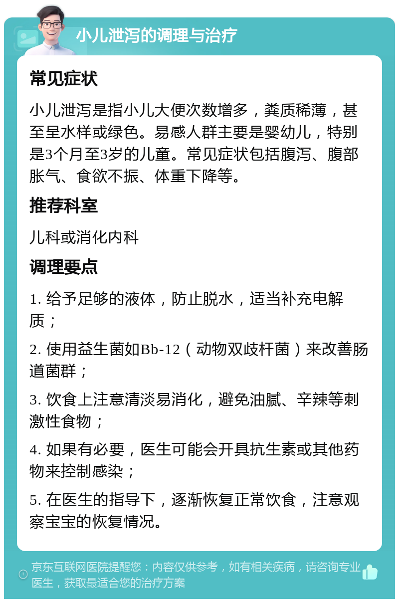 小儿泄泻的调理与治疗 常见症状 小儿泄泻是指小儿大便次数增多，粪质稀薄，甚至呈水样或绿色。易感人群主要是婴幼儿，特别是3个月至3岁的儿童。常见症状包括腹泻、腹部胀气、食欲不振、体重下降等。 推荐科室 儿科或消化内科 调理要点 1. 给予足够的液体，防止脱水，适当补充电解质； 2. 使用益生菌如Bb-12（动物双歧杆菌）来改善肠道菌群； 3. 饮食上注意清淡易消化，避免油腻、辛辣等刺激性食物； 4. 如果有必要，医生可能会开具抗生素或其他药物来控制感染； 5. 在医生的指导下，逐渐恢复正常饮食，注意观察宝宝的恢复情况。