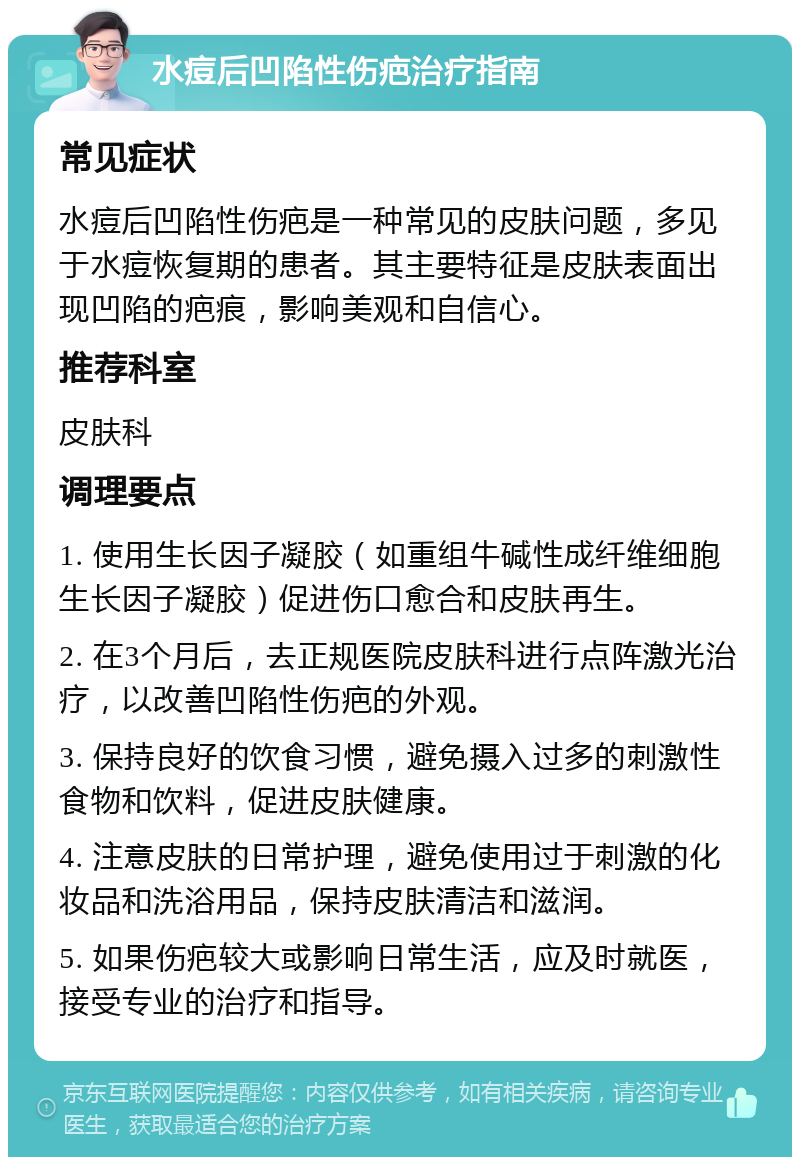 水痘后凹陷性伤疤治疗指南 常见症状 水痘后凹陷性伤疤是一种常见的皮肤问题，多见于水痘恢复期的患者。其主要特征是皮肤表面出现凹陷的疤痕，影响美观和自信心。 推荐科室 皮肤科 调理要点 1. 使用生长因子凝胶（如重组牛碱性成纤维细胞生长因子凝胶）促进伤口愈合和皮肤再生。 2. 在3个月后，去正规医院皮肤科进行点阵激光治疗，以改善凹陷性伤疤的外观。 3. 保持良好的饮食习惯，避免摄入过多的刺激性食物和饮料，促进皮肤健康。 4. 注意皮肤的日常护理，避免使用过于刺激的化妆品和洗浴用品，保持皮肤清洁和滋润。 5. 如果伤疤较大或影响日常生活，应及时就医，接受专业的治疗和指导。