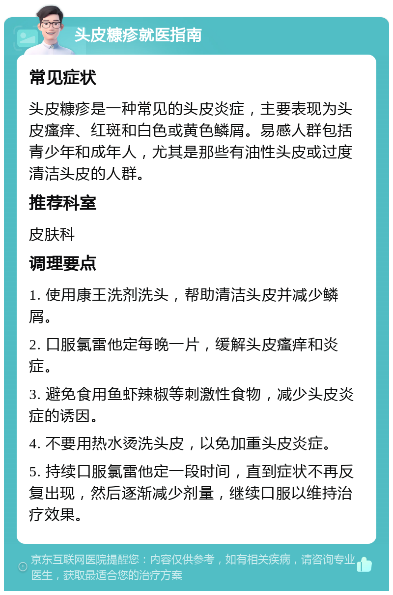 头皮糠疹就医指南 常见症状 头皮糠疹是一种常见的头皮炎症，主要表现为头皮瘙痒、红斑和白色或黄色鳞屑。易感人群包括青少年和成年人，尤其是那些有油性头皮或过度清洁头皮的人群。 推荐科室 皮肤科 调理要点 1. 使用康王洗剂洗头，帮助清洁头皮并减少鳞屑。 2. 口服氯雷他定每晚一片，缓解头皮瘙痒和炎症。 3. 避免食用鱼虾辣椒等刺激性食物，减少头皮炎症的诱因。 4. 不要用热水烫洗头皮，以免加重头皮炎症。 5. 持续口服氯雷他定一段时间，直到症状不再反复出现，然后逐渐减少剂量，继续口服以维持治疗效果。