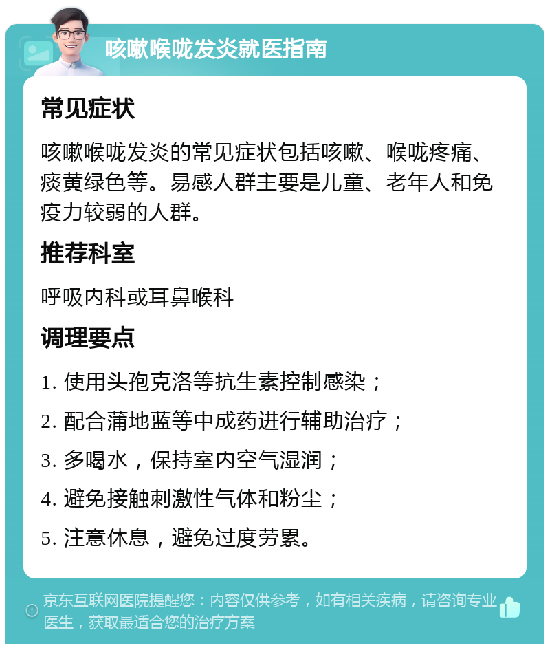 咳嗽喉咙发炎就医指南 常见症状 咳嗽喉咙发炎的常见症状包括咳嗽、喉咙疼痛、痰黄绿色等。易感人群主要是儿童、老年人和免疫力较弱的人群。 推荐科室 呼吸内科或耳鼻喉科 调理要点 1. 使用头孢克洛等抗生素控制感染； 2. 配合蒲地蓝等中成药进行辅助治疗； 3. 多喝水，保持室内空气湿润； 4. 避免接触刺激性气体和粉尘； 5. 注意休息，避免过度劳累。