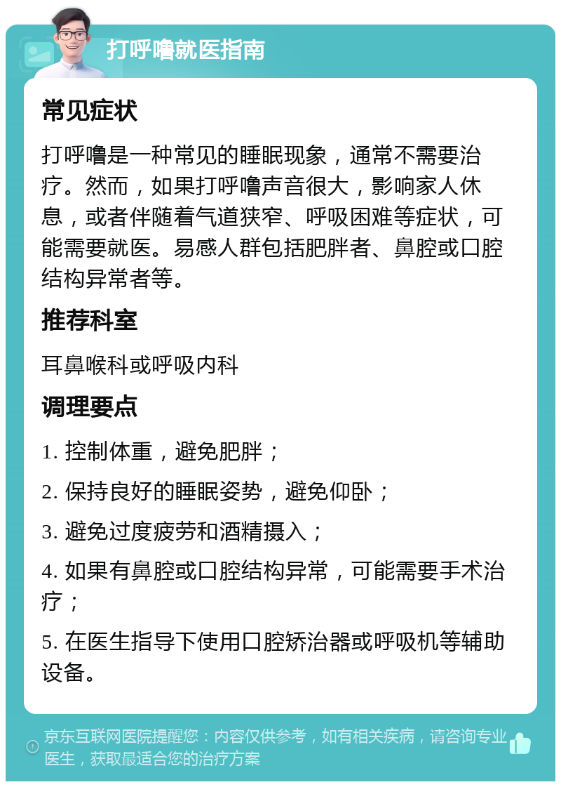 打呼噜就医指南 常见症状 打呼噜是一种常见的睡眠现象，通常不需要治疗。然而，如果打呼噜声音很大，影响家人休息，或者伴随着气道狭窄、呼吸困难等症状，可能需要就医。易感人群包括肥胖者、鼻腔或口腔结构异常者等。 推荐科室 耳鼻喉科或呼吸内科 调理要点 1. 控制体重，避免肥胖； 2. 保持良好的睡眠姿势，避免仰卧； 3. 避免过度疲劳和酒精摄入； 4. 如果有鼻腔或口腔结构异常，可能需要手术治疗； 5. 在医生指导下使用口腔矫治器或呼吸机等辅助设备。