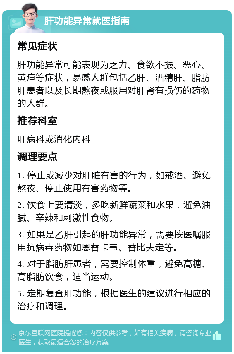 肝功能异常就医指南 常见症状 肝功能异常可能表现为乏力、食欲不振、恶心、黄疸等症状，易感人群包括乙肝、酒精肝、脂肪肝患者以及长期熬夜或服用对肝肾有损伤的药物的人群。 推荐科室 肝病科或消化内科 调理要点 1. 停止或减少对肝脏有害的行为，如戒酒、避免熬夜、停止使用有害药物等。 2. 饮食上要清淡，多吃新鲜蔬菜和水果，避免油腻、辛辣和刺激性食物。 3. 如果是乙肝引起的肝功能异常，需要按医嘱服用抗病毒药物如恩替卡韦、替比夫定等。 4. 对于脂肪肝患者，需要控制体重，避免高糖、高脂肪饮食，适当运动。 5. 定期复查肝功能，根据医生的建议进行相应的治疗和调理。