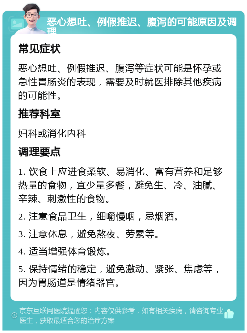 恶心想吐、例假推迟、腹泻的可能原因及调理 常见症状 恶心想吐、例假推迟、腹泻等症状可能是怀孕或急性胃肠炎的表现，需要及时就医排除其他疾病的可能性。 推荐科室 妇科或消化内科 调理要点 1. 饮食上应进食柔软、易消化、富有营养和足够热量的食物，宜少量多餐，避免生、冷、油腻、辛辣、刺激性的食物。 2. 注意食品卫生，细嚼慢咽，忌烟酒。 3. 注意休息，避免熬夜、劳累等。 4. 适当增强体育锻炼。 5. 保持情绪的稳定，避免激动、紧张、焦虑等，因为胃肠道是情绪器官。