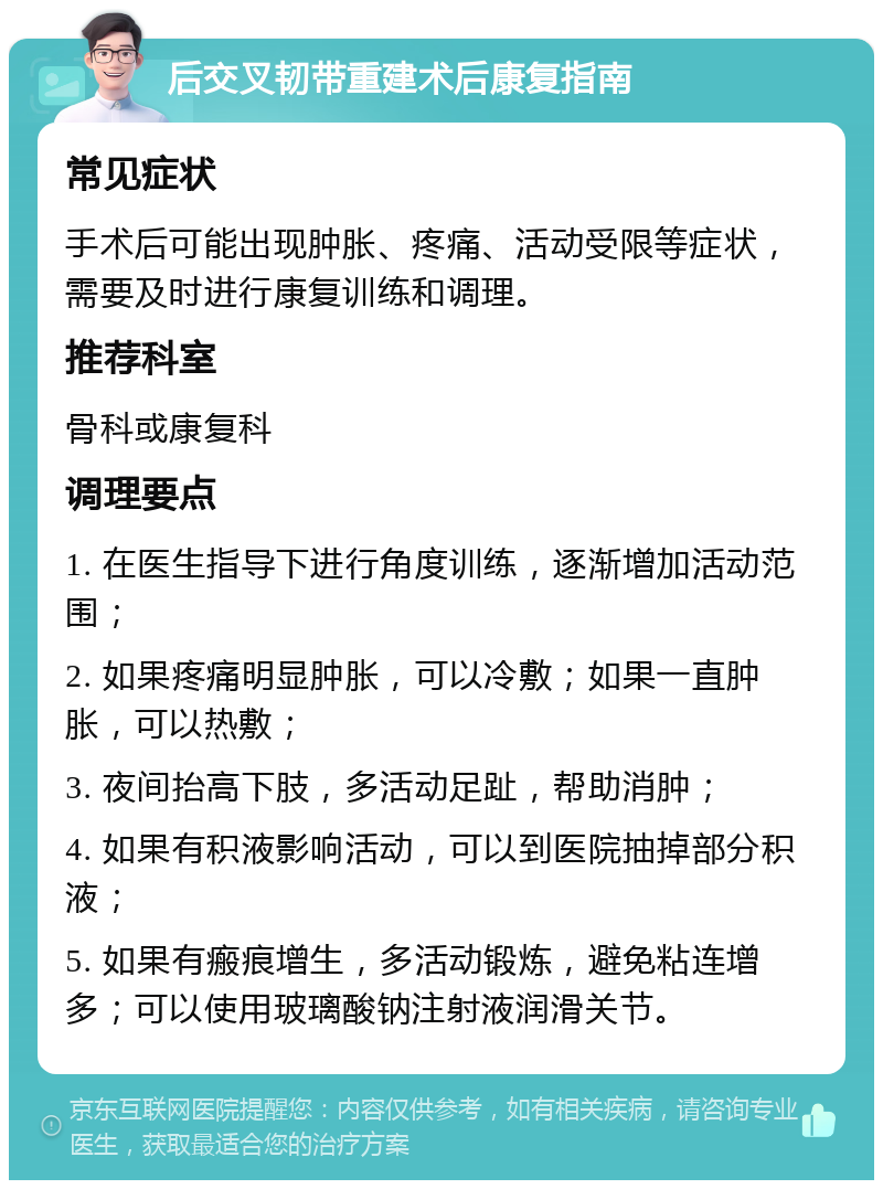 后交叉韧带重建术后康复指南 常见症状 手术后可能出现肿胀、疼痛、活动受限等症状，需要及时进行康复训练和调理。 推荐科室 骨科或康复科 调理要点 1. 在医生指导下进行角度训练，逐渐增加活动范围； 2. 如果疼痛明显肿胀，可以冷敷；如果一直肿胀，可以热敷； 3. 夜间抬高下肢，多活动足趾，帮助消肿； 4. 如果有积液影响活动，可以到医院抽掉部分积液； 5. 如果有瘢痕增生，多活动锻炼，避免粘连增多；可以使用玻璃酸钠注射液润滑关节。