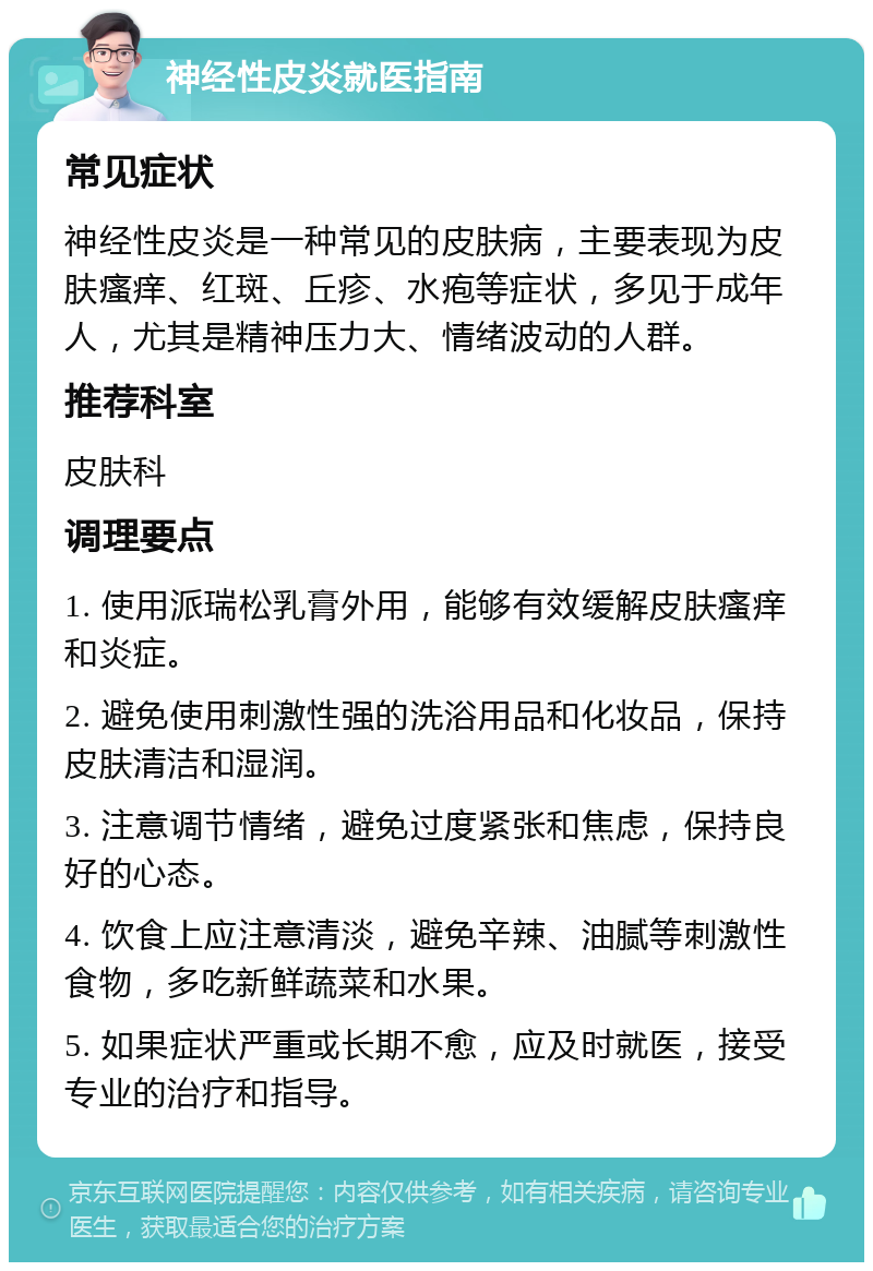 神经性皮炎就医指南 常见症状 神经性皮炎是一种常见的皮肤病，主要表现为皮肤瘙痒、红斑、丘疹、水疱等症状，多见于成年人，尤其是精神压力大、情绪波动的人群。 推荐科室 皮肤科 调理要点 1. 使用派瑞松乳膏外用，能够有效缓解皮肤瘙痒和炎症。 2. 避免使用刺激性强的洗浴用品和化妆品，保持皮肤清洁和湿润。 3. 注意调节情绪，避免过度紧张和焦虑，保持良好的心态。 4. 饮食上应注意清淡，避免辛辣、油腻等刺激性食物，多吃新鲜蔬菜和水果。 5. 如果症状严重或长期不愈，应及时就医，接受专业的治疗和指导。