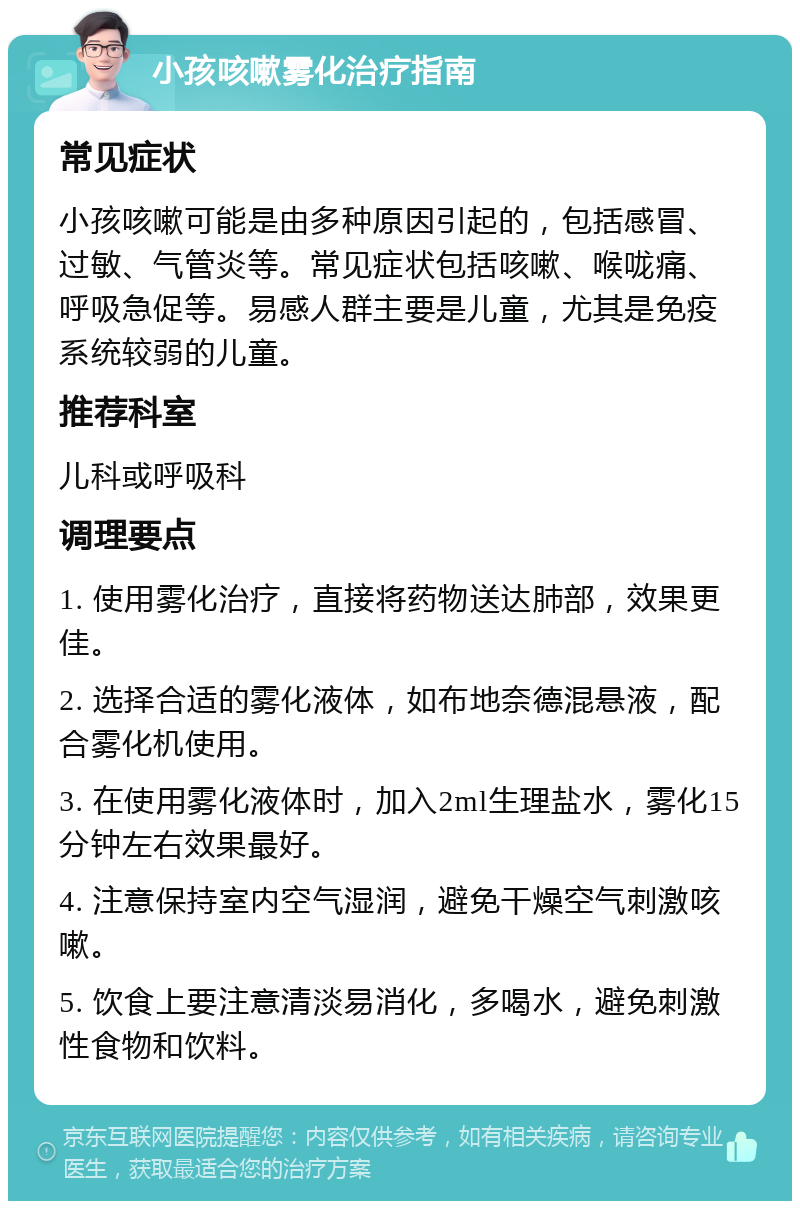 小孩咳嗽雾化治疗指南 常见症状 小孩咳嗽可能是由多种原因引起的，包括感冒、过敏、气管炎等。常见症状包括咳嗽、喉咙痛、呼吸急促等。易感人群主要是儿童，尤其是免疫系统较弱的儿童。 推荐科室 儿科或呼吸科 调理要点 1. 使用雾化治疗，直接将药物送达肺部，效果更佳。 2. 选择合适的雾化液体，如布地奈德混悬液，配合雾化机使用。 3. 在使用雾化液体时，加入2ml生理盐水，雾化15分钟左右效果最好。 4. 注意保持室内空气湿润，避免干燥空气刺激咳嗽。 5. 饮食上要注意清淡易消化，多喝水，避免刺激性食物和饮料。