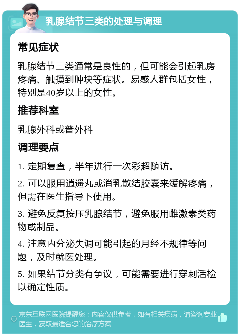 乳腺结节三类的处理与调理 常见症状 乳腺结节三类通常是良性的，但可能会引起乳房疼痛、触摸到肿块等症状。易感人群包括女性，特别是40岁以上的女性。 推荐科室 乳腺外科或普外科 调理要点 1. 定期复查，半年进行一次彩超随访。 2. 可以服用逍遥丸或消乳散结胶囊来缓解疼痛，但需在医生指导下使用。 3. 避免反复按压乳腺结节，避免服用雌激素类药物或制品。 4. 注意内分泌失调可能引起的月经不规律等问题，及时就医处理。 5. 如果结节分类有争议，可能需要进行穿刺活检以确定性质。