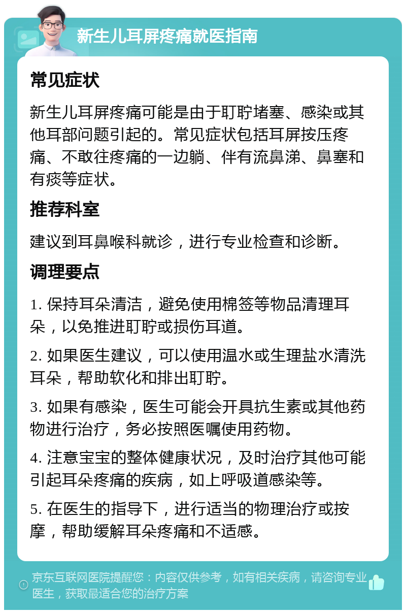 新生儿耳屏疼痛就医指南 常见症状 新生儿耳屏疼痛可能是由于耵聍堵塞、感染或其他耳部问题引起的。常见症状包括耳屏按压疼痛、不敢往疼痛的一边躺、伴有流鼻涕、鼻塞和有痰等症状。 推荐科室 建议到耳鼻喉科就诊，进行专业检查和诊断。 调理要点 1. 保持耳朵清洁，避免使用棉签等物品清理耳朵，以免推进耵聍或损伤耳道。 2. 如果医生建议，可以使用温水或生理盐水清洗耳朵，帮助软化和排出耵聍。 3. 如果有感染，医生可能会开具抗生素或其他药物进行治疗，务必按照医嘱使用药物。 4. 注意宝宝的整体健康状况，及时治疗其他可能引起耳朵疼痛的疾病，如上呼吸道感染等。 5. 在医生的指导下，进行适当的物理治疗或按摩，帮助缓解耳朵疼痛和不适感。