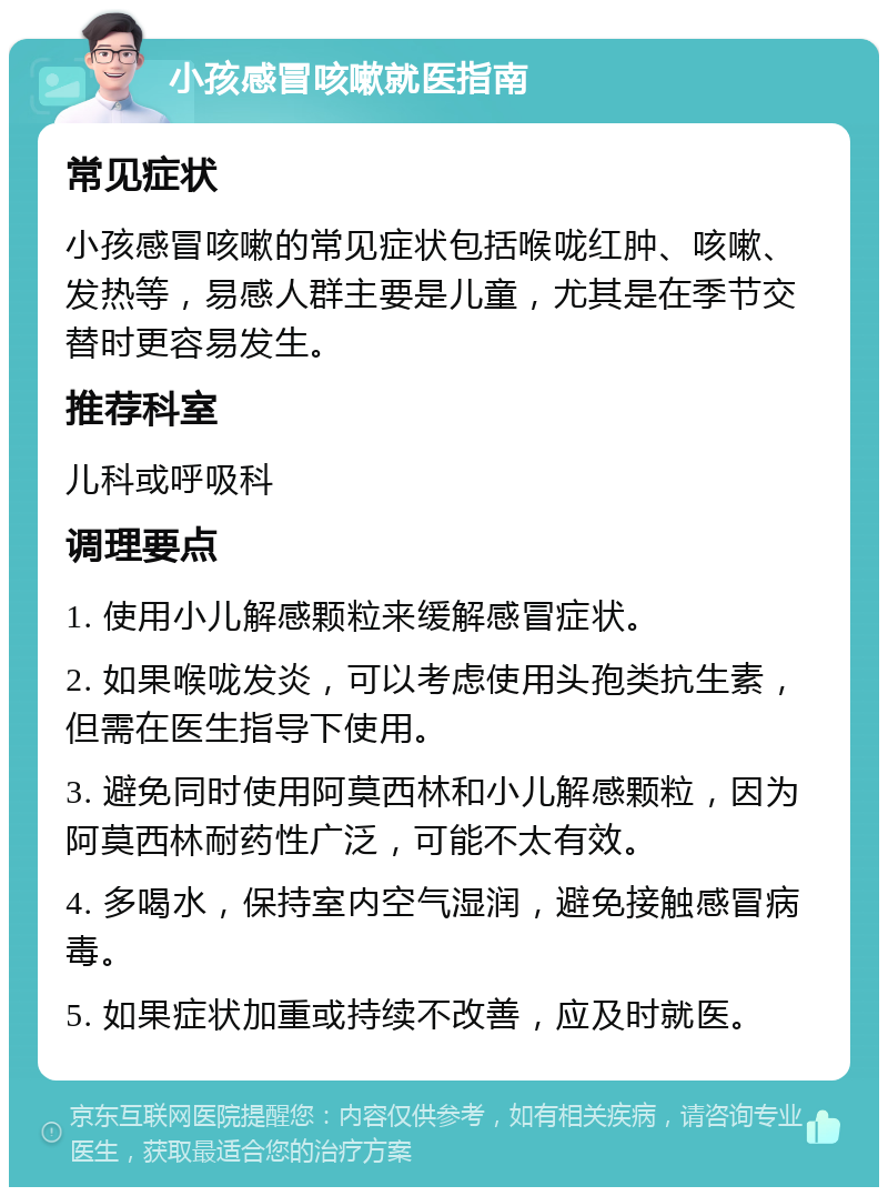 小孩感冒咳嗽就医指南 常见症状 小孩感冒咳嗽的常见症状包括喉咙红肿、咳嗽、发热等，易感人群主要是儿童，尤其是在季节交替时更容易发生。 推荐科室 儿科或呼吸科 调理要点 1. 使用小儿解感颗粒来缓解感冒症状。 2. 如果喉咙发炎，可以考虑使用头孢类抗生素，但需在医生指导下使用。 3. 避免同时使用阿莫西林和小儿解感颗粒，因为阿莫西林耐药性广泛，可能不太有效。 4. 多喝水，保持室内空气湿润，避免接触感冒病毒。 5. 如果症状加重或持续不改善，应及时就医。