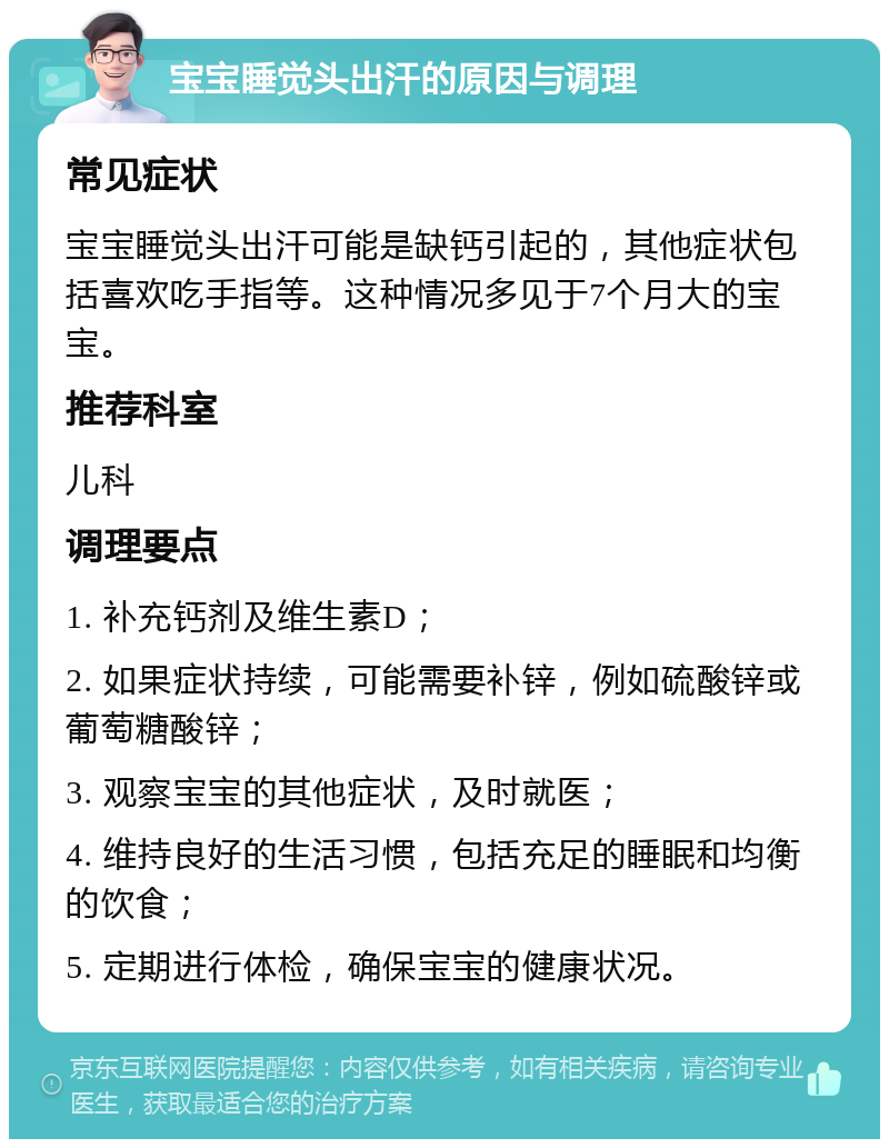 宝宝睡觉头出汗的原因与调理 常见症状 宝宝睡觉头出汗可能是缺钙引起的，其他症状包括喜欢吃手指等。这种情况多见于7个月大的宝宝。 推荐科室 儿科 调理要点 1. 补充钙剂及维生素D； 2. 如果症状持续，可能需要补锌，例如硫酸锌或葡萄糖酸锌； 3. 观察宝宝的其他症状，及时就医； 4. 维持良好的生活习惯，包括充足的睡眠和均衡的饮食； 5. 定期进行体检，确保宝宝的健康状况。