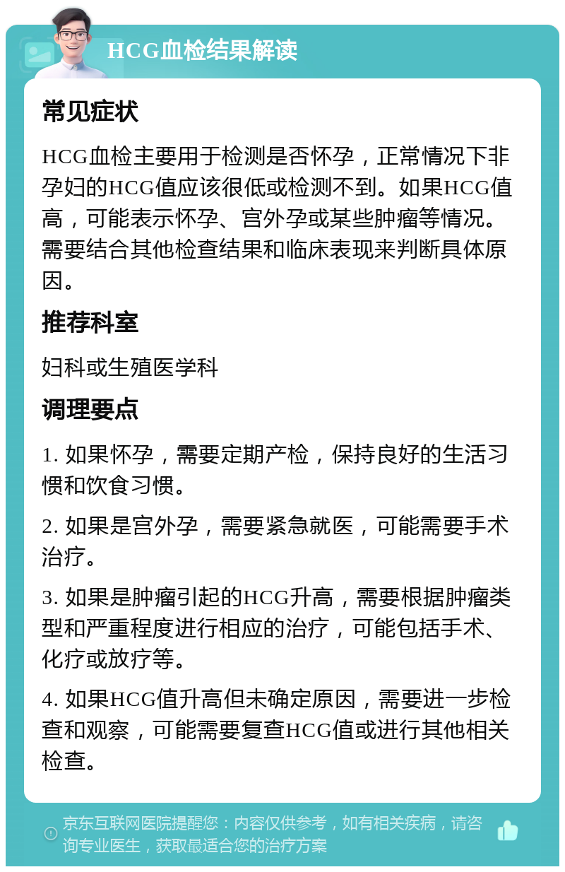 HCG血检结果解读 常见症状 HCG血检主要用于检测是否怀孕，正常情况下非孕妇的HCG值应该很低或检测不到。如果HCG值高，可能表示怀孕、宫外孕或某些肿瘤等情况。需要结合其他检查结果和临床表现来判断具体原因。 推荐科室 妇科或生殖医学科 调理要点 1. 如果怀孕，需要定期产检，保持良好的生活习惯和饮食习惯。 2. 如果是宫外孕，需要紧急就医，可能需要手术治疗。 3. 如果是肿瘤引起的HCG升高，需要根据肿瘤类型和严重程度进行相应的治疗，可能包括手术、化疗或放疗等。 4. 如果HCG值升高但未确定原因，需要进一步检查和观察，可能需要复查HCG值或进行其他相关检查。