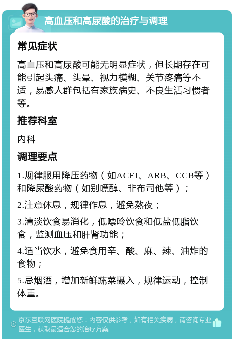 高血压和高尿酸的治疗与调理 常见症状 高血压和高尿酸可能无明显症状，但长期存在可能引起头痛、头晕、视力模糊、关节疼痛等不适，易感人群包括有家族病史、不良生活习惯者等。 推荐科室 内科 调理要点 1.规律服用降压药物（如ACEI、ARB、CCB等）和降尿酸药物（如别嘌醇、非布司他等）； 2.注意休息，规律作息，避免熬夜； 3.清淡饮食易消化，低嘌呤饮食和低盐低脂饮食，监测血压和肝肾功能； 4.适当饮水，避免食用辛、酸、麻、辣、油炸的食物； 5.忌烟酒，增加新鲜蔬菜摄入，规律运动，控制体重。