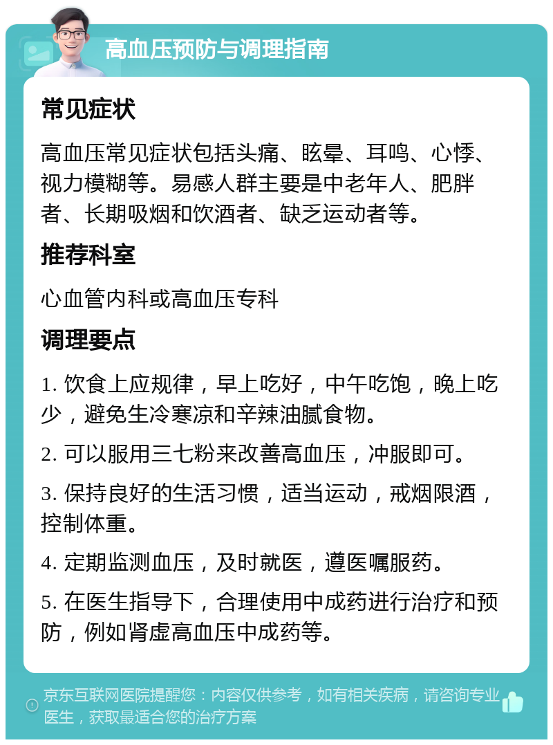 高血压预防与调理指南 常见症状 高血压常见症状包括头痛、眩晕、耳鸣、心悸、视力模糊等。易感人群主要是中老年人、肥胖者、长期吸烟和饮酒者、缺乏运动者等。 推荐科室 心血管内科或高血压专科 调理要点 1. 饮食上应规律，早上吃好，中午吃饱，晚上吃少，避免生冷寒凉和辛辣油腻食物。 2. 可以服用三七粉来改善高血压，冲服即可。 3. 保持良好的生活习惯，适当运动，戒烟限酒，控制体重。 4. 定期监测血压，及时就医，遵医嘱服药。 5. 在医生指导下，合理使用中成药进行治疗和预防，例如肾虚高血压中成药等。