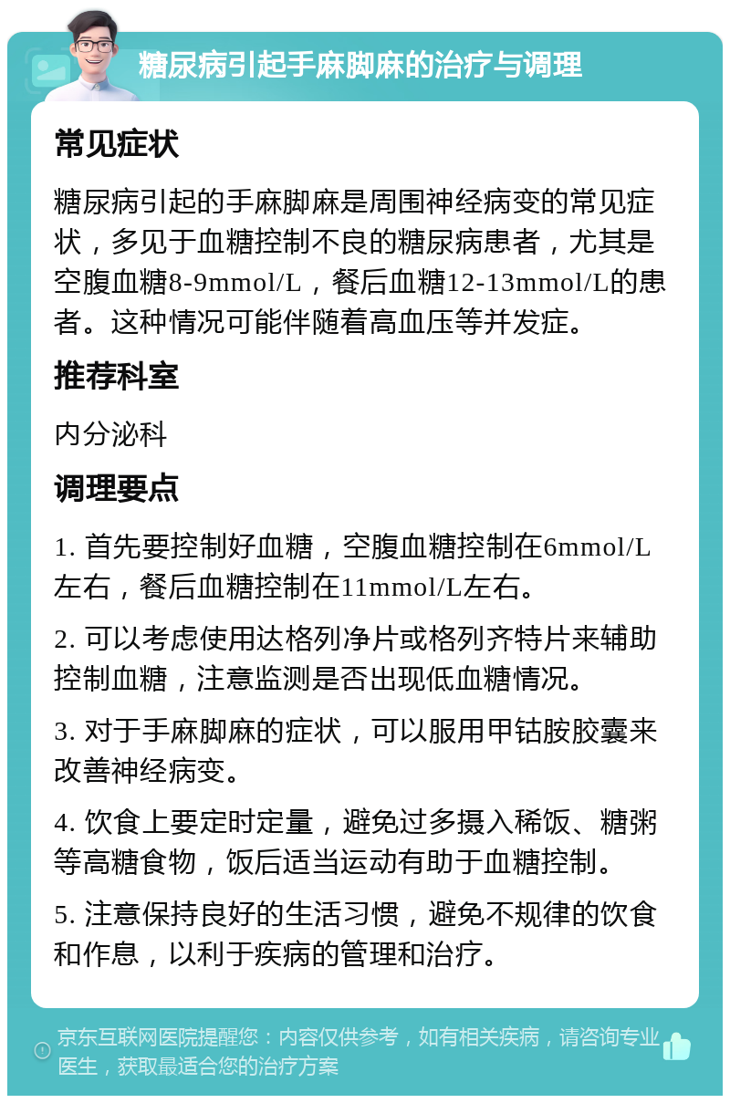 糖尿病引起手麻脚麻的治疗与调理 常见症状 糖尿病引起的手麻脚麻是周围神经病变的常见症状，多见于血糖控制不良的糖尿病患者，尤其是空腹血糖8-9mmol/L，餐后血糖12-13mmol/L的患者。这种情况可能伴随着高血压等并发症。 推荐科室 内分泌科 调理要点 1. 首先要控制好血糖，空腹血糖控制在6mmol/L左右，餐后血糖控制在11mmol/L左右。 2. 可以考虑使用达格列净片或格列齐特片来辅助控制血糖，注意监测是否出现低血糖情况。 3. 对于手麻脚麻的症状，可以服用甲钴胺胶囊来改善神经病变。 4. 饮食上要定时定量，避免过多摄入稀饭、糖粥等高糖食物，饭后适当运动有助于血糖控制。 5. 注意保持良好的生活习惯，避免不规律的饮食和作息，以利于疾病的管理和治疗。