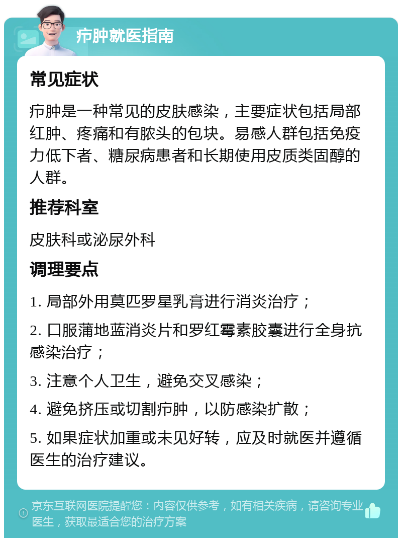 疖肿就医指南 常见症状 疖肿是一种常见的皮肤感染，主要症状包括局部红肿、疼痛和有脓头的包块。易感人群包括免疫力低下者、糖尿病患者和长期使用皮质类固醇的人群。 推荐科室 皮肤科或泌尿外科 调理要点 1. 局部外用莫匹罗星乳膏进行消炎治疗； 2. 口服蒲地蓝消炎片和罗红霉素胶囊进行全身抗感染治疗； 3. 注意个人卫生，避免交叉感染； 4. 避免挤压或切割疖肿，以防感染扩散； 5. 如果症状加重或未见好转，应及时就医并遵循医生的治疗建议。