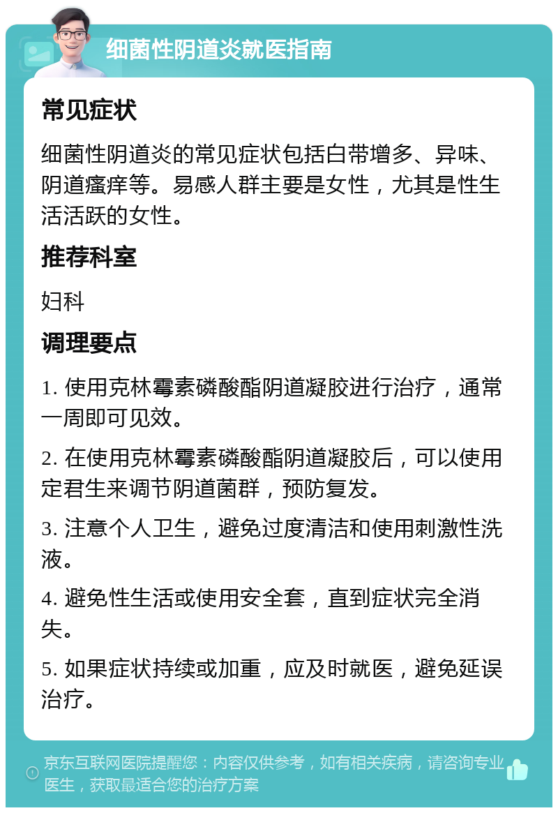 细菌性阴道炎就医指南 常见症状 细菌性阴道炎的常见症状包括白带增多、异味、阴道瘙痒等。易感人群主要是女性，尤其是性生活活跃的女性。 推荐科室 妇科 调理要点 1. 使用克林霉素磷酸酯阴道凝胶进行治疗，通常一周即可见效。 2. 在使用克林霉素磷酸酯阴道凝胶后，可以使用定君生来调节阴道菌群，预防复发。 3. 注意个人卫生，避免过度清洁和使用刺激性洗液。 4. 避免性生活或使用安全套，直到症状完全消失。 5. 如果症状持续或加重，应及时就医，避免延误治疗。