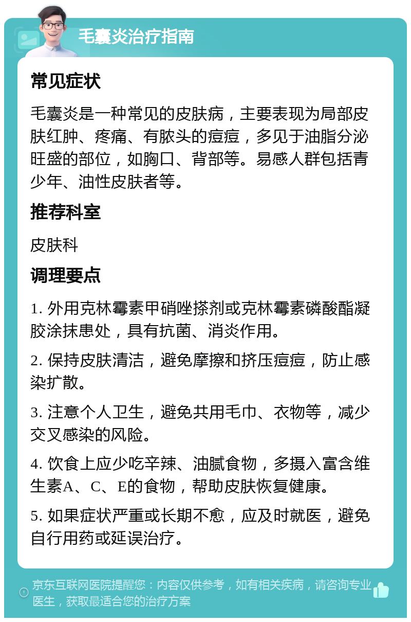 毛囊炎治疗指南 常见症状 毛囊炎是一种常见的皮肤病，主要表现为局部皮肤红肿、疼痛、有脓头的痘痘，多见于油脂分泌旺盛的部位，如胸口、背部等。易感人群包括青少年、油性皮肤者等。 推荐科室 皮肤科 调理要点 1. 外用克林霉素甲硝唑搽剂或克林霉素磷酸酯凝胶涂抹患处，具有抗菌、消炎作用。 2. 保持皮肤清洁，避免摩擦和挤压痘痘，防止感染扩散。 3. 注意个人卫生，避免共用毛巾、衣物等，减少交叉感染的风险。 4. 饮食上应少吃辛辣、油腻食物，多摄入富含维生素A、C、E的食物，帮助皮肤恢复健康。 5. 如果症状严重或长期不愈，应及时就医，避免自行用药或延误治疗。