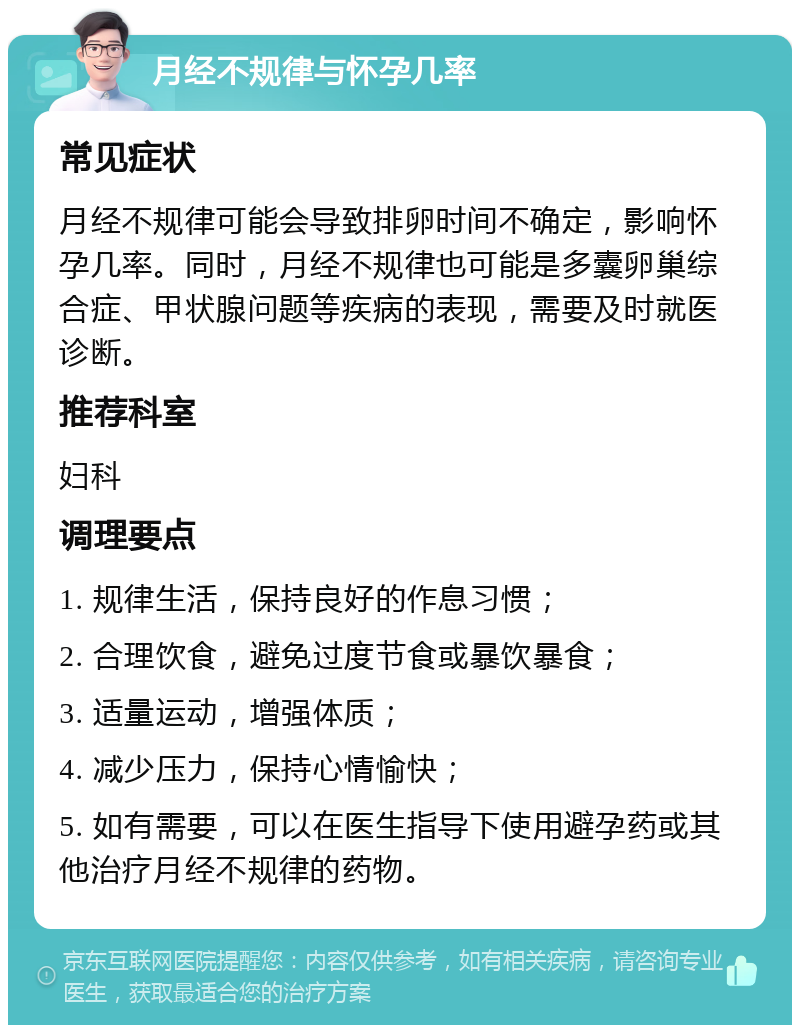 月经不规律与怀孕几率 常见症状 月经不规律可能会导致排卵时间不确定，影响怀孕几率。同时，月经不规律也可能是多囊卵巢综合症、甲状腺问题等疾病的表现，需要及时就医诊断。 推荐科室 妇科 调理要点 1. 规律生活，保持良好的作息习惯； 2. 合理饮食，避免过度节食或暴饮暴食； 3. 适量运动，增强体质； 4. 减少压力，保持心情愉快； 5. 如有需要，可以在医生指导下使用避孕药或其他治疗月经不规律的药物。