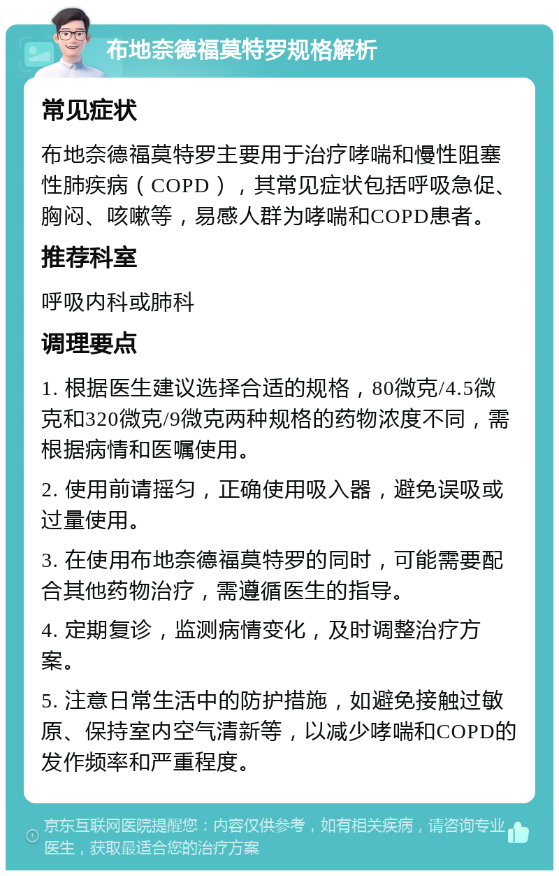 布地奈德福莫特罗规格解析 常见症状 布地奈德福莫特罗主要用于治疗哮喘和慢性阻塞性肺疾病（COPD），其常见症状包括呼吸急促、胸闷、咳嗽等，易感人群为哮喘和COPD患者。 推荐科室 呼吸内科或肺科 调理要点 1. 根据医生建议选择合适的规格，80微克/4.5微克和320微克/9微克两种规格的药物浓度不同，需根据病情和医嘱使用。 2. 使用前请摇匀，正确使用吸入器，避免误吸或过量使用。 3. 在使用布地奈德福莫特罗的同时，可能需要配合其他药物治疗，需遵循医生的指导。 4. 定期复诊，监测病情变化，及时调整治疗方案。 5. 注意日常生活中的防护措施，如避免接触过敏原、保持室内空气清新等，以减少哮喘和COPD的发作频率和严重程度。