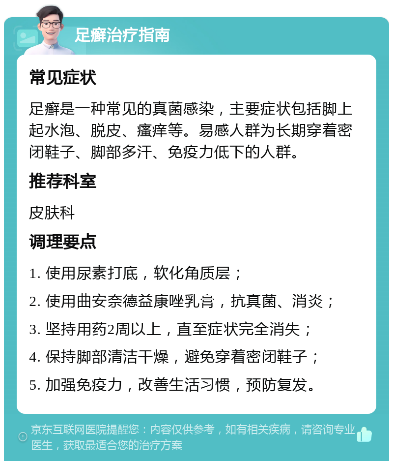 足癣治疗指南 常见症状 足癣是一种常见的真菌感染，主要症状包括脚上起水泡、脱皮、瘙痒等。易感人群为长期穿着密闭鞋子、脚部多汗、免疫力低下的人群。 推荐科室 皮肤科 调理要点 1. 使用尿素打底，软化角质层； 2. 使用曲安奈德益康唑乳膏，抗真菌、消炎； 3. 坚持用药2周以上，直至症状完全消失； 4. 保持脚部清洁干燥，避免穿着密闭鞋子； 5. 加强免疫力，改善生活习惯，预防复发。