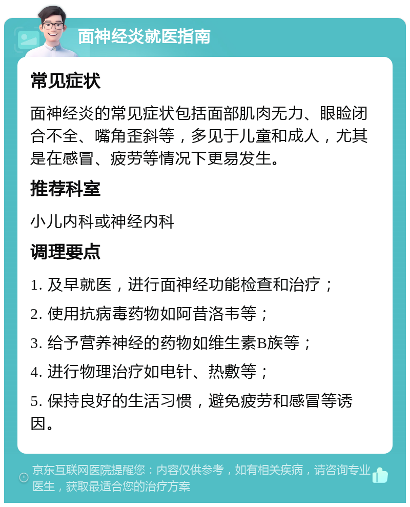 面神经炎就医指南 常见症状 面神经炎的常见症状包括面部肌肉无力、眼睑闭合不全、嘴角歪斜等，多见于儿童和成人，尤其是在感冒、疲劳等情况下更易发生。 推荐科室 小儿内科或神经内科 调理要点 1. 及早就医，进行面神经功能检查和治疗； 2. 使用抗病毒药物如阿昔洛韦等； 3. 给予营养神经的药物如维生素B族等； 4. 进行物理治疗如电针、热敷等； 5. 保持良好的生活习惯，避免疲劳和感冒等诱因。