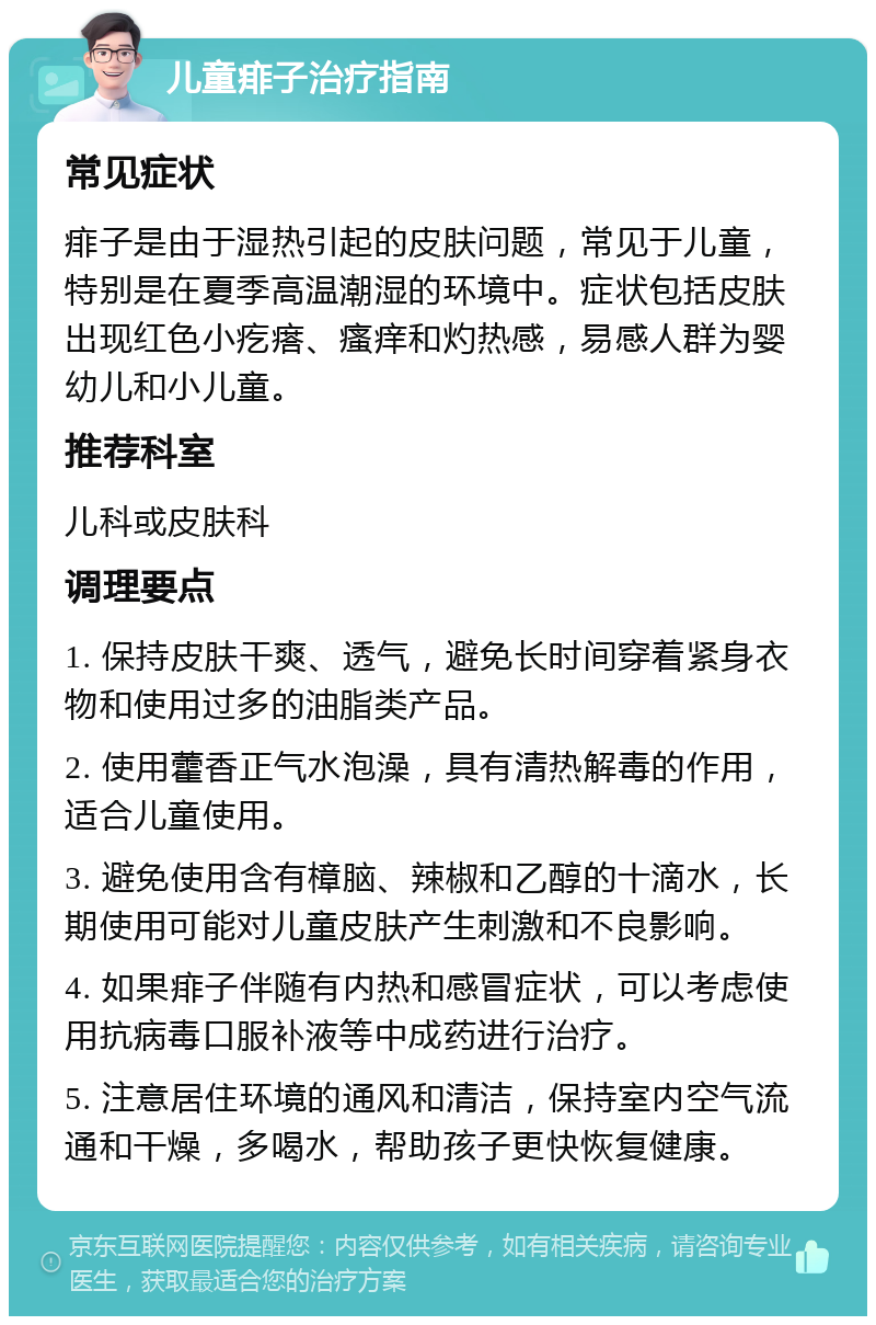 儿童痱子治疗指南 常见症状 痱子是由于湿热引起的皮肤问题，常见于儿童，特别是在夏季高温潮湿的环境中。症状包括皮肤出现红色小疙瘩、瘙痒和灼热感，易感人群为婴幼儿和小儿童。 推荐科室 儿科或皮肤科 调理要点 1. 保持皮肤干爽、透气，避免长时间穿着紧身衣物和使用过多的油脂类产品。 2. 使用藿香正气水泡澡，具有清热解毒的作用，适合儿童使用。 3. 避免使用含有樟脑、辣椒和乙醇的十滴水，长期使用可能对儿童皮肤产生刺激和不良影响。 4. 如果痱子伴随有内热和感冒症状，可以考虑使用抗病毒口服补液等中成药进行治疗。 5. 注意居住环境的通风和清洁，保持室内空气流通和干燥，多喝水，帮助孩子更快恢复健康。