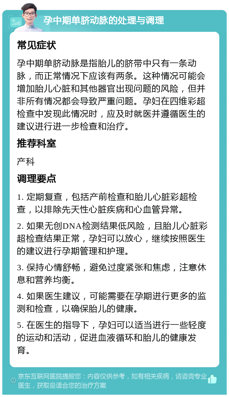 孕中期单脐动脉的处理与调理 常见症状 孕中期单脐动脉是指胎儿的脐带中只有一条动脉，而正常情况下应该有两条。这种情况可能会增加胎儿心脏和其他器官出现问题的风险，但并非所有情况都会导致严重问题。孕妇在四维彩超检查中发现此情况时，应及时就医并遵循医生的建议进行进一步检查和治疗。 推荐科室 产科 调理要点 1. 定期复查，包括产前检查和胎儿心脏彩超检查，以排除先天性心脏疾病和心血管异常。 2. 如果无创DNA检测结果低风险，且胎儿心脏彩超检查结果正常，孕妇可以放心，继续按照医生的建议进行孕期管理和护理。 3. 保持心情舒畅，避免过度紧张和焦虑，注意休息和营养均衡。 4. 如果医生建议，可能需要在孕期进行更多的监测和检查，以确保胎儿的健康。 5. 在医生的指导下，孕妇可以适当进行一些轻度的运动和活动，促进血液循环和胎儿的健康发育。