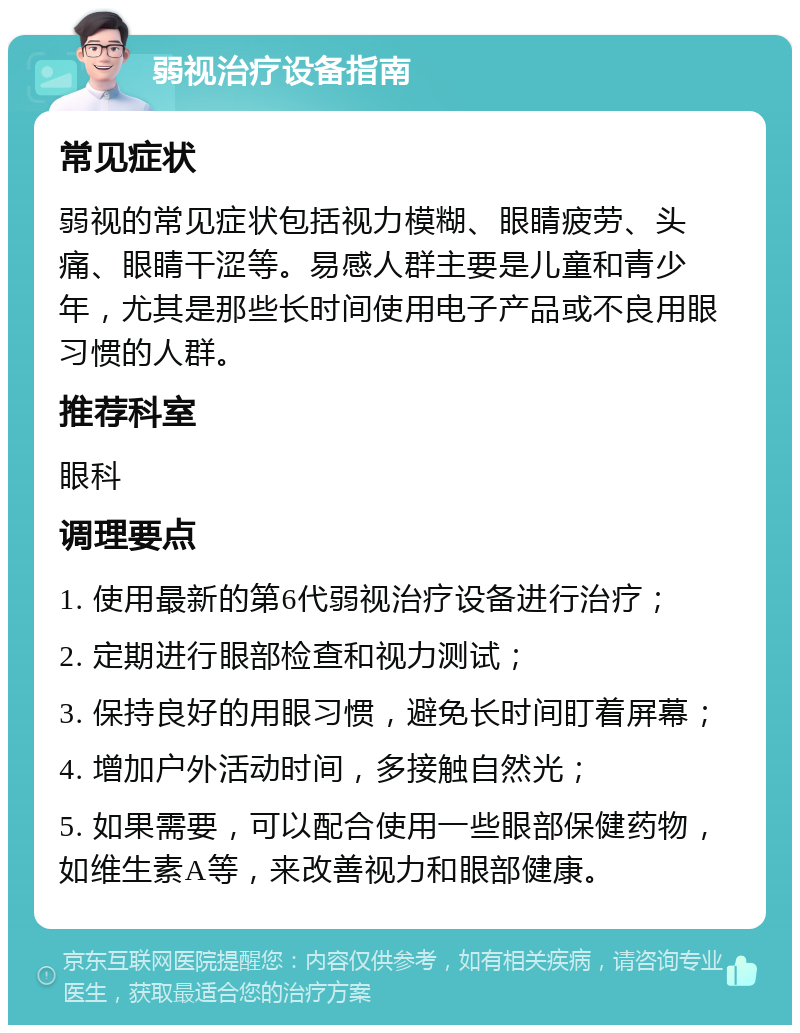 弱视治疗设备指南 常见症状 弱视的常见症状包括视力模糊、眼睛疲劳、头痛、眼睛干涩等。易感人群主要是儿童和青少年，尤其是那些长时间使用电子产品或不良用眼习惯的人群。 推荐科室 眼科 调理要点 1. 使用最新的第6代弱视治疗设备进行治疗； 2. 定期进行眼部检查和视力测试； 3. 保持良好的用眼习惯，避免长时间盯着屏幕； 4. 增加户外活动时间，多接触自然光； 5. 如果需要，可以配合使用一些眼部保健药物，如维生素A等，来改善视力和眼部健康。