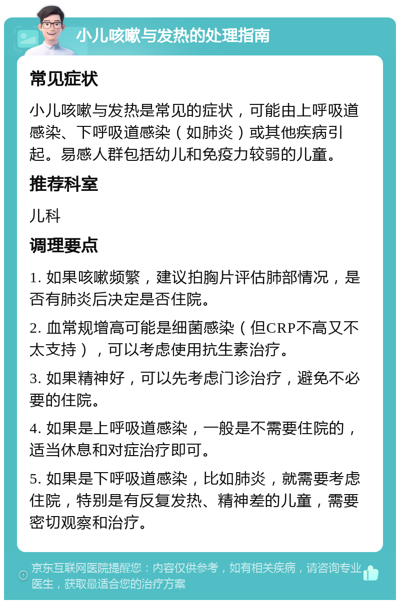 小儿咳嗽与发热的处理指南 常见症状 小儿咳嗽与发热是常见的症状，可能由上呼吸道感染、下呼吸道感染（如肺炎）或其他疾病引起。易感人群包括幼儿和免疫力较弱的儿童。 推荐科室 儿科 调理要点 1. 如果咳嗽频繁，建议拍胸片评估肺部情况，是否有肺炎后决定是否住院。 2. 血常规增高可能是细菌感染（但CRP不高又不太支持），可以考虑使用抗生素治疗。 3. 如果精神好，可以先考虑门诊治疗，避免不必要的住院。 4. 如果是上呼吸道感染，一般是不需要住院的，适当休息和对症治疗即可。 5. 如果是下呼吸道感染，比如肺炎，就需要考虑住院，特别是有反复发热、精神差的儿童，需要密切观察和治疗。