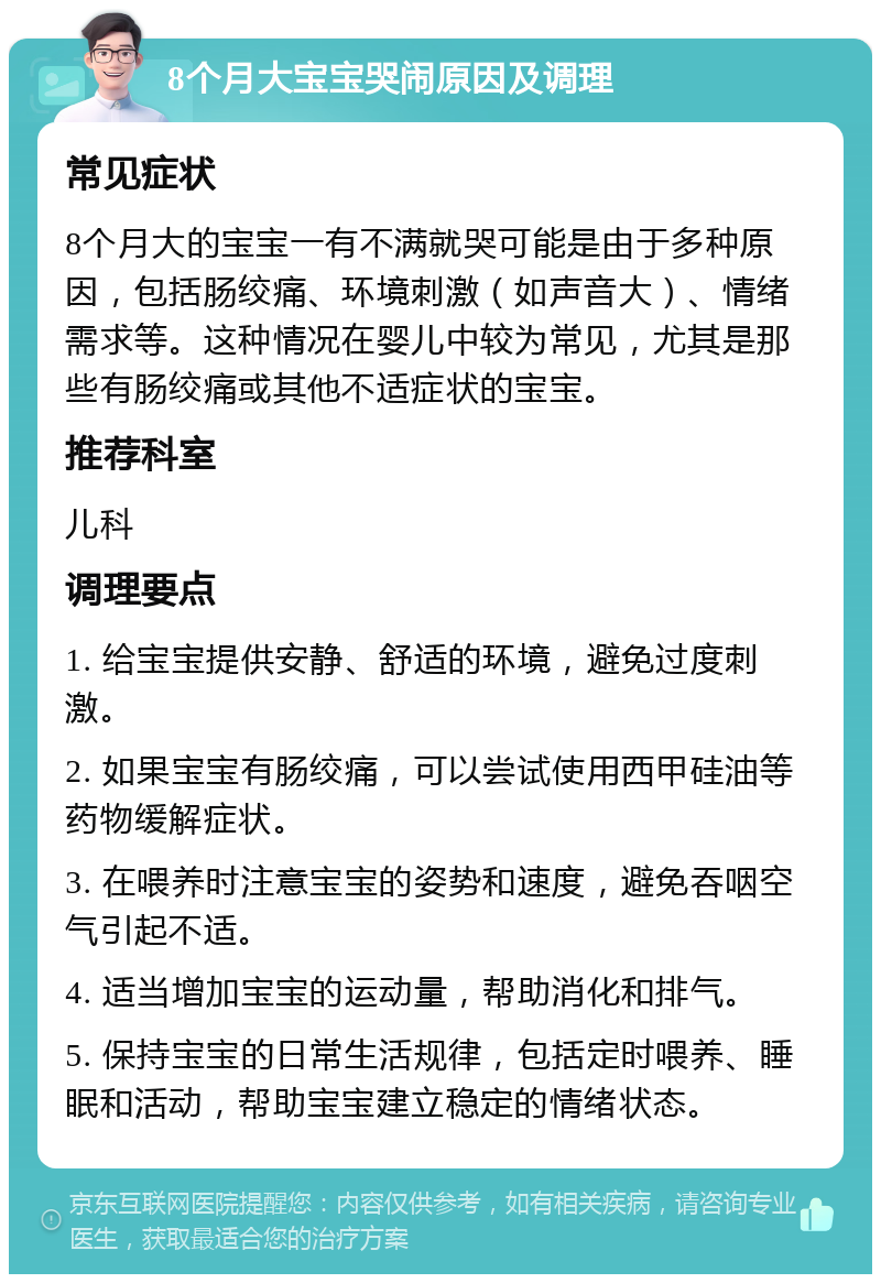 8个月大宝宝哭闹原因及调理 常见症状 8个月大的宝宝一有不满就哭可能是由于多种原因，包括肠绞痛、环境刺激（如声音大）、情绪需求等。这种情况在婴儿中较为常见，尤其是那些有肠绞痛或其他不适症状的宝宝。 推荐科室 儿科 调理要点 1. 给宝宝提供安静、舒适的环境，避免过度刺激。 2. 如果宝宝有肠绞痛，可以尝试使用西甲硅油等药物缓解症状。 3. 在喂养时注意宝宝的姿势和速度，避免吞咽空气引起不适。 4. 适当增加宝宝的运动量，帮助消化和排气。 5. 保持宝宝的日常生活规律，包括定时喂养、睡眠和活动，帮助宝宝建立稳定的情绪状态。