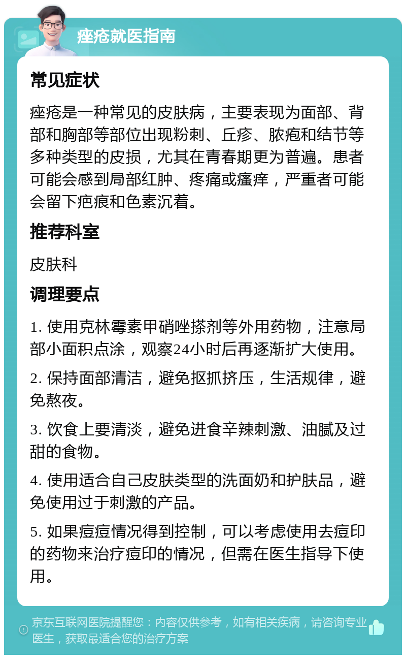 痤疮就医指南 常见症状 痤疮是一种常见的皮肤病，主要表现为面部、背部和胸部等部位出现粉刺、丘疹、脓疱和结节等多种类型的皮损，尤其在青春期更为普遍。患者可能会感到局部红肿、疼痛或瘙痒，严重者可能会留下疤痕和色素沉着。 推荐科室 皮肤科 调理要点 1. 使用克林霉素甲硝唑搽剂等外用药物，注意局部小面积点涂，观察24小时后再逐渐扩大使用。 2. 保持面部清洁，避免抠抓挤压，生活规律，避免熬夜。 3. 饮食上要清淡，避免进食辛辣刺激、油腻及过甜的食物。 4. 使用适合自己皮肤类型的洗面奶和护肤品，避免使用过于刺激的产品。 5. 如果痘痘情况得到控制，可以考虑使用去痘印的药物来治疗痘印的情况，但需在医生指导下使用。