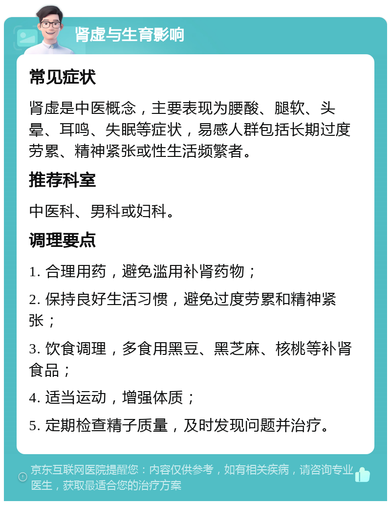 肾虚与生育影响 常见症状 肾虚是中医概念，主要表现为腰酸、腿软、头晕、耳鸣、失眠等症状，易感人群包括长期过度劳累、精神紧张或性生活频繁者。 推荐科室 中医科、男科或妇科。 调理要点 1. 合理用药，避免滥用补肾药物； 2. 保持良好生活习惯，避免过度劳累和精神紧张； 3. 饮食调理，多食用黑豆、黑芝麻、核桃等补肾食品； 4. 适当运动，增强体质； 5. 定期检查精子质量，及时发现问题并治疗。