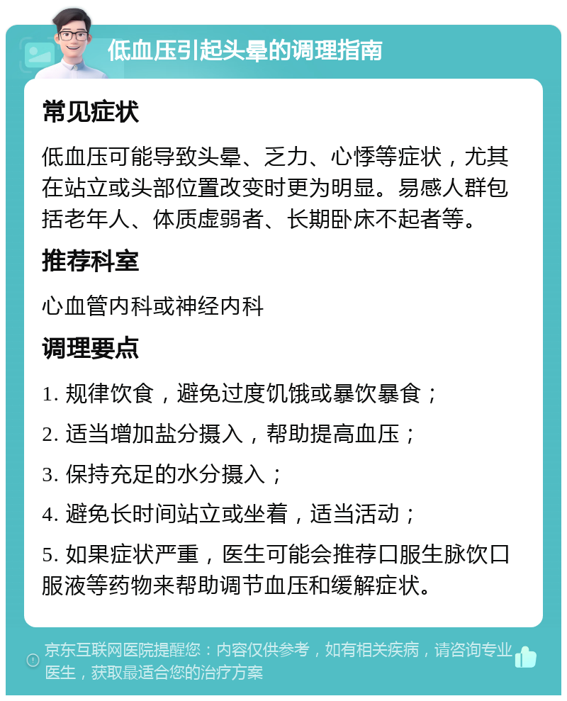 低血压引起头晕的调理指南 常见症状 低血压可能导致头晕、乏力、心悸等症状，尤其在站立或头部位置改变时更为明显。易感人群包括老年人、体质虚弱者、长期卧床不起者等。 推荐科室 心血管内科或神经内科 调理要点 1. 规律饮食，避免过度饥饿或暴饮暴食； 2. 适当增加盐分摄入，帮助提高血压； 3. 保持充足的水分摄入； 4. 避免长时间站立或坐着，适当活动； 5. 如果症状严重，医生可能会推荐口服生脉饮口服液等药物来帮助调节血压和缓解症状。