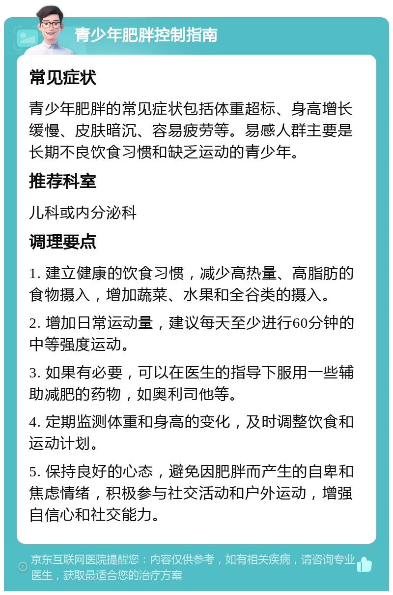 青少年肥胖控制指南 常见症状 青少年肥胖的常见症状包括体重超标、身高增长缓慢、皮肤暗沉、容易疲劳等。易感人群主要是长期不良饮食习惯和缺乏运动的青少年。 推荐科室 儿科或内分泌科 调理要点 1. 建立健康的饮食习惯，减少高热量、高脂肪的食物摄入，增加蔬菜、水果和全谷类的摄入。 2. 增加日常运动量，建议每天至少进行60分钟的中等强度运动。 3. 如果有必要，可以在医生的指导下服用一些辅助减肥的药物，如奥利司他等。 4. 定期监测体重和身高的变化，及时调整饮食和运动计划。 5. 保持良好的心态，避免因肥胖而产生的自卑和焦虑情绪，积极参与社交活动和户外运动，增强自信心和社交能力。