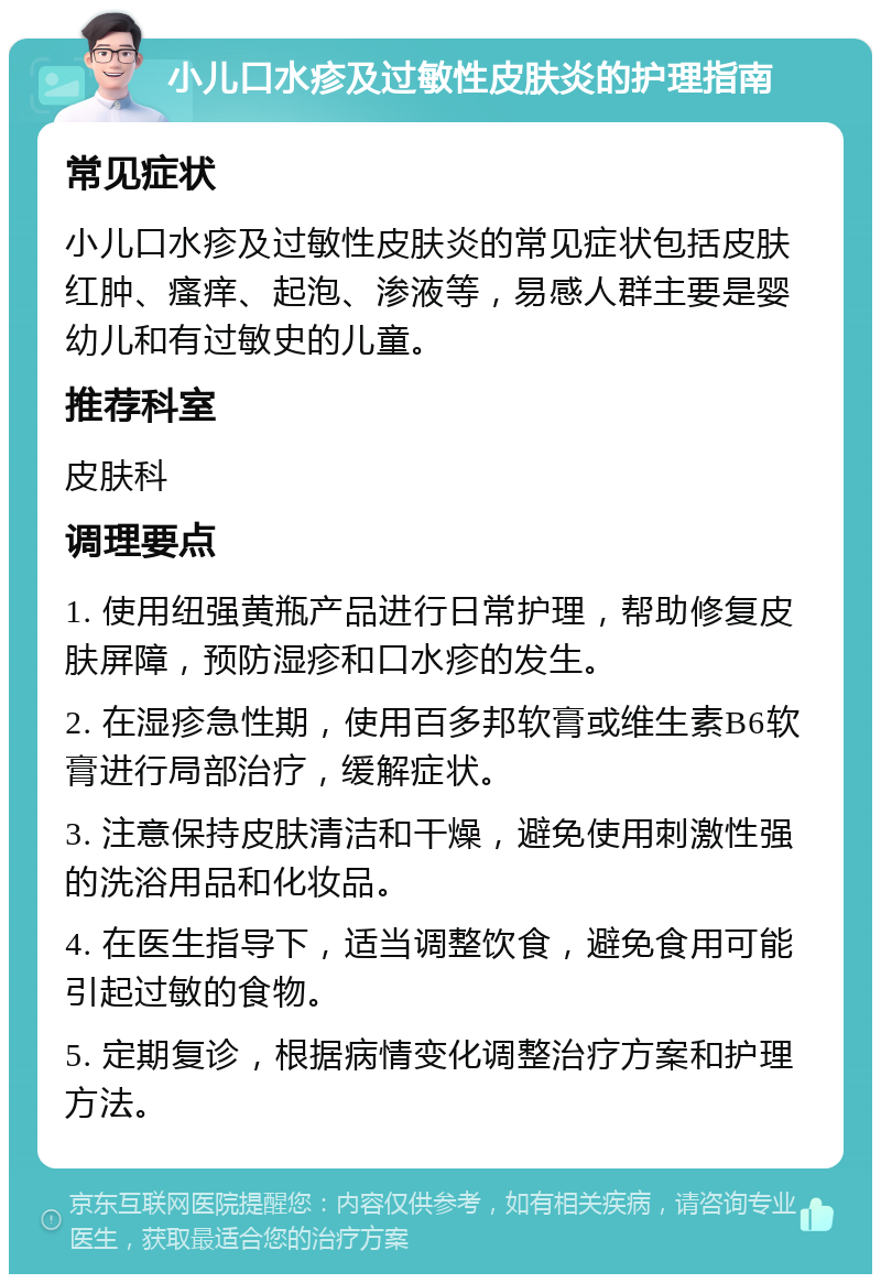 小儿口水疹及过敏性皮肤炎的护理指南 常见症状 小儿口水疹及过敏性皮肤炎的常见症状包括皮肤红肿、瘙痒、起泡、渗液等，易感人群主要是婴幼儿和有过敏史的儿童。 推荐科室 皮肤科 调理要点 1. 使用纽强黄瓶产品进行日常护理，帮助修复皮肤屏障，预防湿疹和口水疹的发生。 2. 在湿疹急性期，使用百多邦软膏或维生素B6软膏进行局部治疗，缓解症状。 3. 注意保持皮肤清洁和干燥，避免使用刺激性强的洗浴用品和化妆品。 4. 在医生指导下，适当调整饮食，避免食用可能引起过敏的食物。 5. 定期复诊，根据病情变化调整治疗方案和护理方法。