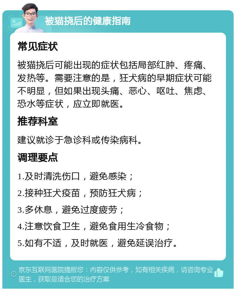 被猫挠后的健康指南 常见症状 被猫挠后可能出现的症状包括局部红肿、疼痛、发热等。需要注意的是，狂犬病的早期症状可能不明显，但如果出现头痛、恶心、呕吐、焦虑、恐水等症状，应立即就医。 推荐科室 建议就诊于急诊科或传染病科。 调理要点 1.及时清洗伤口，避免感染； 2.接种狂犬疫苗，预防狂犬病； 3.多休息，避免过度疲劳； 4.注意饮食卫生，避免食用生冷食物； 5.如有不适，及时就医，避免延误治疗。