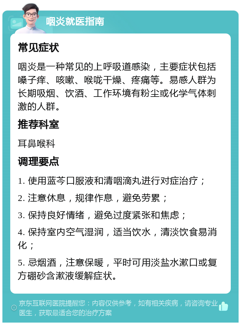 咽炎就医指南 常见症状 咽炎是一种常见的上呼吸道感染，主要症状包括嗓子痒、咳嗽、喉咙干燥、疼痛等。易感人群为长期吸烟、饮酒、工作环境有粉尘或化学气体刺激的人群。 推荐科室 耳鼻喉科 调理要点 1. 使用蓝芩口服液和清咽滴丸进行对症治疗； 2. 注意休息，规律作息，避免劳累； 3. 保持良好情绪，避免过度紧张和焦虑； 4. 保持室内空气湿润，适当饮水，清淡饮食易消化； 5. 忌烟酒，注意保暖，平时可用淡盐水漱口或复方硼砂含漱液缓解症状。