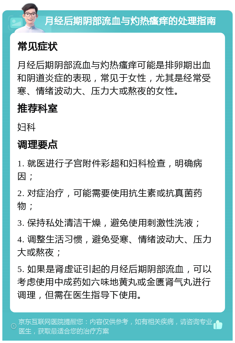 月经后期阴部流血与灼热瘙痒的处理指南 常见症状 月经后期阴部流血与灼热瘙痒可能是排卵期出血和阴道炎症的表现，常见于女性，尤其是经常受寒、情绪波动大、压力大或熬夜的女性。 推荐科室 妇科 调理要点 1. 就医进行子宫附件彩超和妇科检查，明确病因； 2. 对症治疗，可能需要使用抗生素或抗真菌药物； 3. 保持私处清洁干燥，避免使用刺激性洗液； 4. 调整生活习惯，避免受寒、情绪波动大、压力大或熬夜； 5. 如果是肾虚证引起的月经后期阴部流血，可以考虑使用中成药如六味地黄丸或金匮肾气丸进行调理，但需在医生指导下使用。