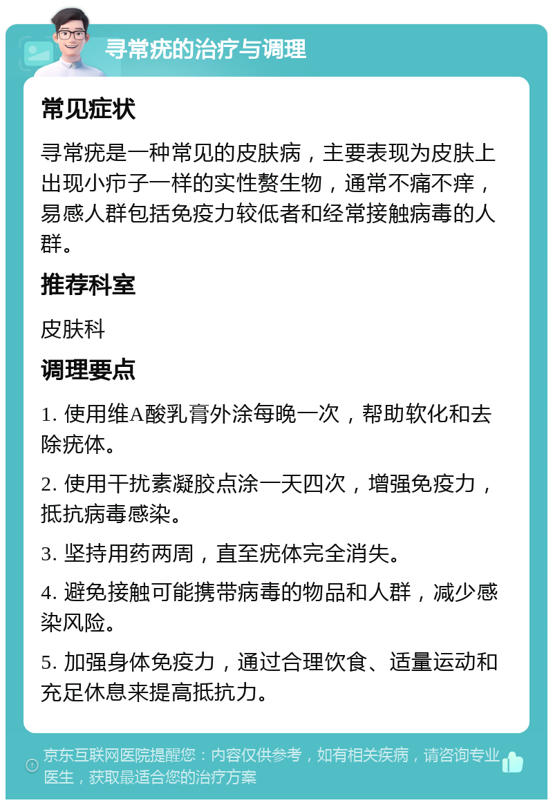 寻常疣的治疗与调理 常见症状 寻常疣是一种常见的皮肤病，主要表现为皮肤上出现小疖子一样的实性赘生物，通常不痛不痒，易感人群包括免疫力较低者和经常接触病毒的人群。 推荐科室 皮肤科 调理要点 1. 使用维A酸乳膏外涂每晚一次，帮助软化和去除疣体。 2. 使用干扰素凝胶点涂一天四次，增强免疫力，抵抗病毒感染。 3. 坚持用药两周，直至疣体完全消失。 4. 避免接触可能携带病毒的物品和人群，减少感染风险。 5. 加强身体免疫力，通过合理饮食、适量运动和充足休息来提高抵抗力。