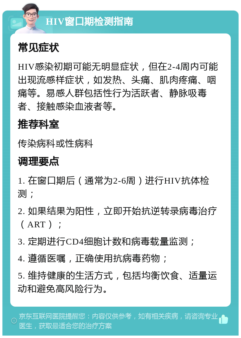 HIV窗口期检测指南 常见症状 HIV感染初期可能无明显症状，但在2-4周内可能出现流感样症状，如发热、头痛、肌肉疼痛、咽痛等。易感人群包括性行为活跃者、静脉吸毒者、接触感染血液者等。 推荐科室 传染病科或性病科 调理要点 1. 在窗口期后（通常为2-6周）进行HIV抗体检测； 2. 如果结果为阳性，立即开始抗逆转录病毒治疗（ART）； 3. 定期进行CD4细胞计数和病毒载量监测； 4. 遵循医嘱，正确使用抗病毒药物； 5. 维持健康的生活方式，包括均衡饮食、适量运动和避免高风险行为。