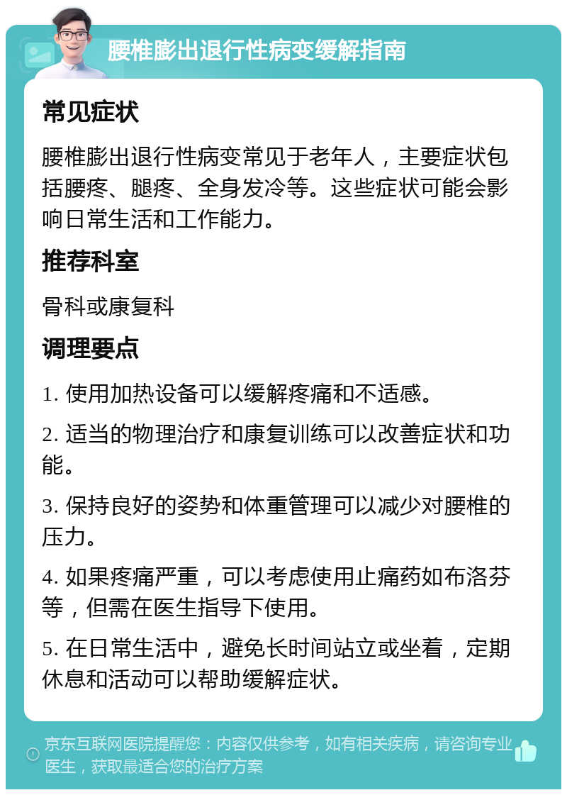 腰椎膨出退行性病变缓解指南 常见症状 腰椎膨出退行性病变常见于老年人，主要症状包括腰疼、腿疼、全身发冷等。这些症状可能会影响日常生活和工作能力。 推荐科室 骨科或康复科 调理要点 1. 使用加热设备可以缓解疼痛和不适感。 2. 适当的物理治疗和康复训练可以改善症状和功能。 3. 保持良好的姿势和体重管理可以减少对腰椎的压力。 4. 如果疼痛严重，可以考虑使用止痛药如布洛芬等，但需在医生指导下使用。 5. 在日常生活中，避免长时间站立或坐着，定期休息和活动可以帮助缓解症状。