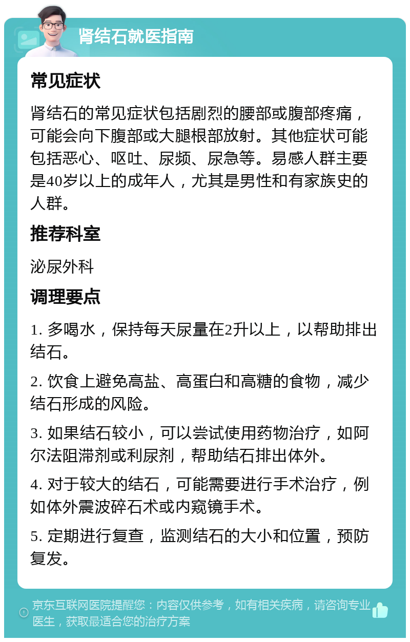 肾结石就医指南 常见症状 肾结石的常见症状包括剧烈的腰部或腹部疼痛，可能会向下腹部或大腿根部放射。其他症状可能包括恶心、呕吐、尿频、尿急等。易感人群主要是40岁以上的成年人，尤其是男性和有家族史的人群。 推荐科室 泌尿外科 调理要点 1. 多喝水，保持每天尿量在2升以上，以帮助排出结石。 2. 饮食上避免高盐、高蛋白和高糖的食物，减少结石形成的风险。 3. 如果结石较小，可以尝试使用药物治疗，如阿尔法阻滞剂或利尿剂，帮助结石排出体外。 4. 对于较大的结石，可能需要进行手术治疗，例如体外震波碎石术或内窥镜手术。 5. 定期进行复查，监测结石的大小和位置，预防复发。