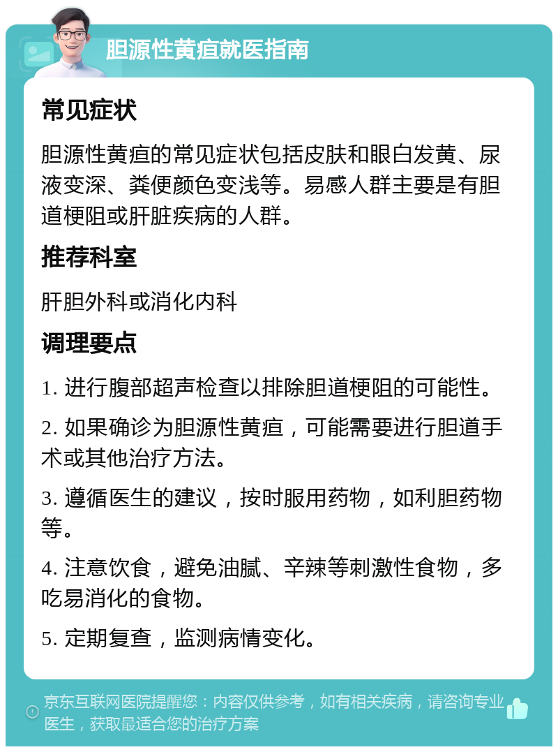 胆源性黄疸就医指南 常见症状 胆源性黄疸的常见症状包括皮肤和眼白发黄、尿液变深、粪便颜色变浅等。易感人群主要是有胆道梗阻或肝脏疾病的人群。 推荐科室 肝胆外科或消化内科 调理要点 1. 进行腹部超声检查以排除胆道梗阻的可能性。 2. 如果确诊为胆源性黄疸，可能需要进行胆道手术或其他治疗方法。 3. 遵循医生的建议，按时服用药物，如利胆药物等。 4. 注意饮食，避免油腻、辛辣等刺激性食物，多吃易消化的食物。 5. 定期复查，监测病情变化。