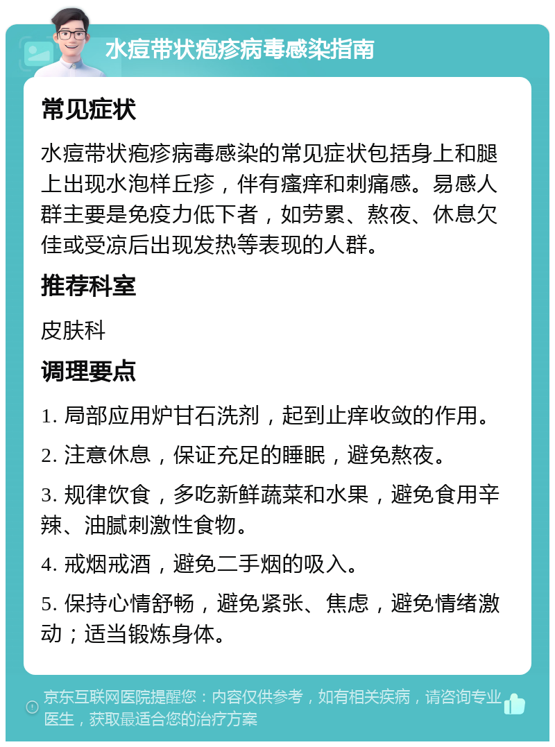 水痘带状疱疹病毒感染指南 常见症状 水痘带状疱疹病毒感染的常见症状包括身上和腿上出现水泡样丘疹，伴有瘙痒和刺痛感。易感人群主要是免疫力低下者，如劳累、熬夜、休息欠佳或受凉后出现发热等表现的人群。 推荐科室 皮肤科 调理要点 1. 局部应用炉甘石洗剂，起到止痒收敛的作用。 2. 注意休息，保证充足的睡眠，避免熬夜。 3. 规律饮食，多吃新鲜蔬菜和水果，避免食用辛辣、油腻刺激性食物。 4. 戒烟戒酒，避免二手烟的吸入。 5. 保持心情舒畅，避免紧张、焦虑，避免情绪激动；适当锻炼身体。