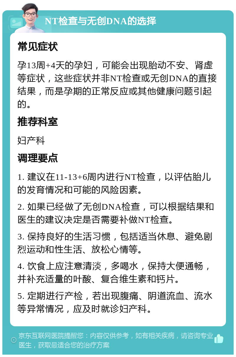 NT检查与无创DNA的选择 常见症状 孕13周+4天的孕妇，可能会出现胎动不安、肾虚等症状，这些症状并非NT检查或无创DNA的直接结果，而是孕期的正常反应或其他健康问题引起的。 推荐科室 妇产科 调理要点 1. 建议在11-13+6周内进行NT检查，以评估胎儿的发育情况和可能的风险因素。 2. 如果已经做了无创DNA检查，可以根据结果和医生的建议决定是否需要补做NT检查。 3. 保持良好的生活习惯，包括适当休息、避免剧烈运动和性生活、放松心情等。 4. 饮食上应注意清淡，多喝水，保持大便通畅，并补充适量的叶酸、复合维生素和钙片。 5. 定期进行产检，若出现腹痛、阴道流血、流水等异常情况，应及时就诊妇产科。