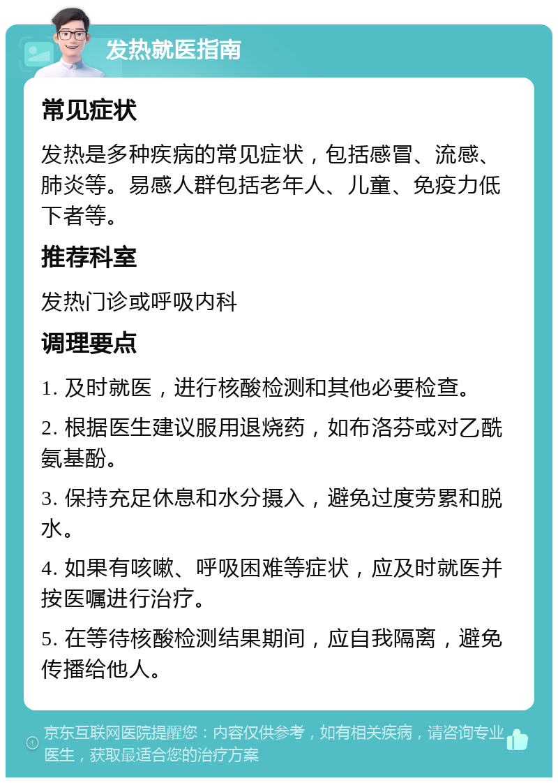 发热就医指南 常见症状 发热是多种疾病的常见症状，包括感冒、流感、肺炎等。易感人群包括老年人、儿童、免疫力低下者等。 推荐科室 发热门诊或呼吸内科 调理要点 1. 及时就医，进行核酸检测和其他必要检查。 2. 根据医生建议服用退烧药，如布洛芬或对乙酰氨基酚。 3. 保持充足休息和水分摄入，避免过度劳累和脱水。 4. 如果有咳嗽、呼吸困难等症状，应及时就医并按医嘱进行治疗。 5. 在等待核酸检测结果期间，应自我隔离，避免传播给他人。