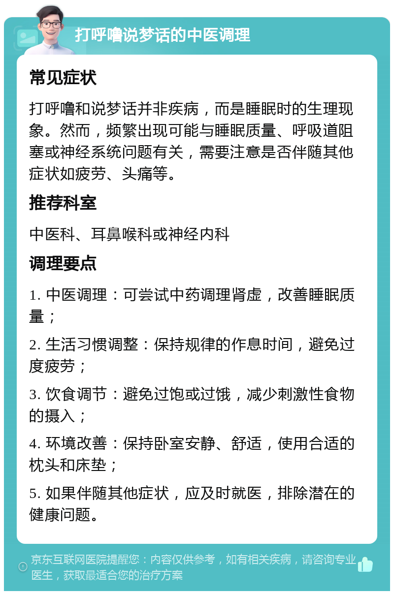 打呼噜说梦话的中医调理 常见症状 打呼噜和说梦话并非疾病，而是睡眠时的生理现象。然而，频繁出现可能与睡眠质量、呼吸道阻塞或神经系统问题有关，需要注意是否伴随其他症状如疲劳、头痛等。 推荐科室 中医科、耳鼻喉科或神经内科 调理要点 1. 中医调理：可尝试中药调理肾虚，改善睡眠质量； 2. 生活习惯调整：保持规律的作息时间，避免过度疲劳； 3. 饮食调节：避免过饱或过饿，减少刺激性食物的摄入； 4. 环境改善：保持卧室安静、舒适，使用合适的枕头和床垫； 5. 如果伴随其他症状，应及时就医，排除潜在的健康问题。